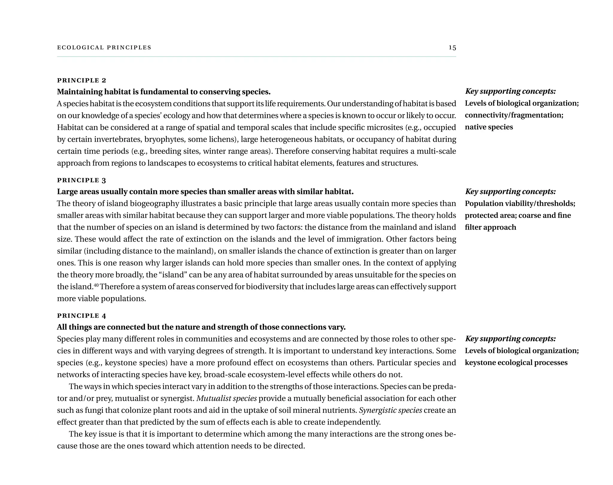   	 
principle 2
Maintaining habitat is fundamental to conserving species.
Aspecieshabitatistheecosystemconditionsthatsupportitsliferequirements.Ourunderstandingofhabitatisbased
on our knowledge of a species’ ecology and how that determines where a species is known to occur or likely to occur.
Habitat can be considered at a range of spatial and temporal scales that include specific microsites (e.g., occupied
by certain invertebrates, bryophytes, some lichens), large heterogeneous habitats, or occupancy of habitat during
certain time periods (e.g., breeding sites, winter range areas). Therefore conserving habitat requires a multi-scale
approach from regions to landscapes to ecosystems to critical habitat elements, features and structures.
principle 3
Large areas usually contain more species than smaller areas with similar habitat.
The theory of island biogeography illustrates a basic principle that large areas usually contain more species than
smaller areas with similar habitat because they can support larger and more viable populations. The theory holds
that the number of species on an island is determined by two factors: the distance from the mainland and island
size. These would affect the rate of extinction on the islands and the level of immigration. Other factors being
similar (including distance to the mainland), on smaller islands the chance of extinction is greater than on larger
ones. This is one reason why larger islands can hold more species than smaller ones. In the context of applying
the theory more broadly, the“island” can be any area of habitat surrounded by areas unsuitable for the species on
the island.40
Therefore a system of areas conserved for biodiversity that includes large areas can effectively support
more viable populations.
principle 4
All things are connected but the nature and strength of those connections vary.
Species play many different roles in communities and ecosystems and are connected by those roles to other spe-
cies in different ways and with varying degrees of strength. It is important to understand key interactions. Some
species (e.g., keystone species) have a more profound effect on ecosystems than others. Particular species and
networks of interacting species have key, broad-scale ecosystem-level effects while others do not.
The ways in which species interact vary in addition to the strengths of those interactions. Species can be preda-
tor and/or prey, mutualist or synergist. Mutualist species provide a mutually beneficial association for each other
such as fungi that colonize plant roots and aid in the uptake of soil mineral nutrients. Synergistic species create an
effect greater than that predicted by the sum of effects each is able to create independently.
The key issue is that it is important to determine which among the many interactions are the strong ones be-
cause those are the ones toward which attention needs to be directed.
Key supporting concepts:
Levels of biological organization;
connectivity/fragmentation;
native species
Key supporting concepts:
Population viability/thresholds;
protected area; coarse and fine
filter approach
Key supporting concepts:
Levels of biological organization;
keystone ecological processes
 