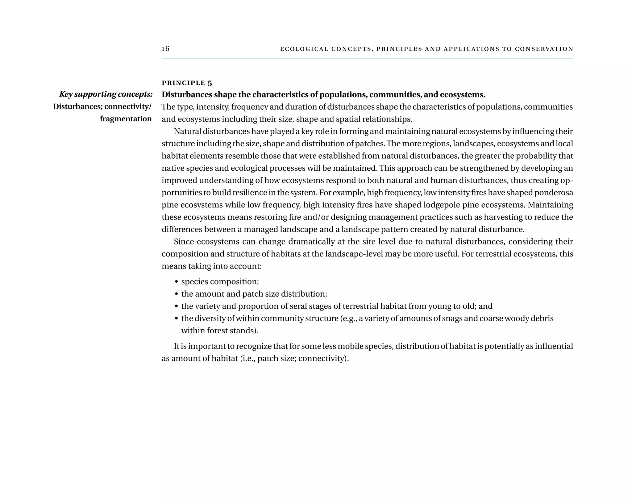 	  ,     
principle 5
Disturbances shape the characteristics of populations, communities, and ecosystems.
The type, intensity, frequency and duration of disturbances shape the characteristics of populations, communities
and ecosystems including their size, shape and spatial relationships.
Natural disturbances have played a key role in forming and maintaining natural ecosystems by influencing their
structure including the size, shape and distribution of patches.The more regions, landscapes, ecosystems and local
habitat elements resemble those that were established from natural disturbances, the greater the probability that
native species and ecological processes will be maintained. This approach can be strengthened by developing an
improved understanding of how ecosystems respond to both natural and human disturbances, thus creating op-
portunities to build resilience in the system. For example, high frequency, low intensity fires have shaped ponderosa
pine ecosystems while low frequency, high intensity fires have shaped lodgepole pine ecosystems. Maintaining
these ecosystems means restoring fire and/or designing management practices such as harvesting to reduce the
differences between a managed landscape and a landscape pattern created by natural disturbance.
Since ecosystems can change dramatically at the site level due to natural disturbances, considering their
composition and structure of habitats at the landscape-level may be more useful. For terrestrial ecosystems, this
means taking into account:
•	 species composition;
•	 the amount and patch size distribution;
•	 the variety and proportion of seral stages of terrestrial habitat from young to old; and
•	 the diversity of within community structure (e.g., a variety of amounts of snags and coarse woody debris
within forest stands).
It is important to recognize that for some less mobile species, distribution of habitat is potentially as influential
as amount of habitat (i.e., patch size; connectivity).
Key supporting concepts:
Disturbances; connectivity/
fragmentation
 