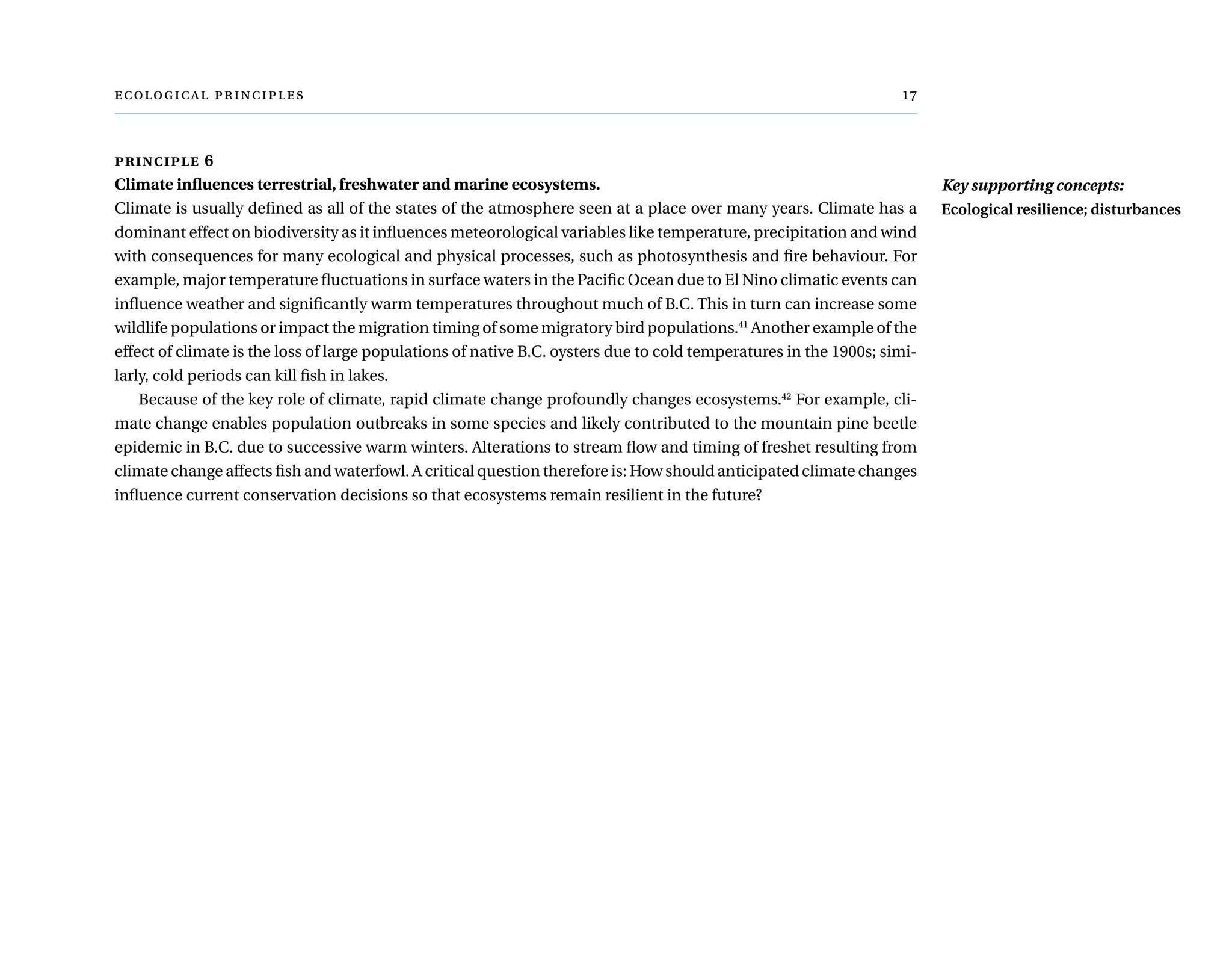   	 
principle 6
Climate influences terrestrial, freshwater and marine ecosystems.
Climate is usually defined as all of the states of the atmosphere seen at a place over many years. Climate has a
dominant effect on biodiversity as it influences meteorological variables like temperature, precipitation and wind
with consequences for many ecological and physical processes, such as photosynthesis and fire behaviour. For
example, major temperature fluctuations in surface waters in the Pacific Ocean due to El Nino climatic events can
influence weather and significantly warm temperatures throughout much of B.C. This in turn can increase some
wildlife populations or impact the migration timing of some migratory bird populations.41
Another example of the
effect of climate is the loss of large populations of native B.C. oysters due to cold temperatures in the 1900s; simi-
larly, cold periods can kill fish in lakes.
Because of the key role of climate, rapid climate change profoundly changes ecosystems.42
For example, cli-
mate change enables population outbreaks in some species and likely contributed to the mountain pine beetle
epidemic in B.C. due to successive warm winters. Alterations to stream flow and timing of freshet resulting from
climate change affects fish and waterfowl. A critical question therefore is: How should anticipated climate changes
influence current conservation decisions so that ecosystems remain resilient in the future?
Key supporting concepts:
Ecological resilience; disturbances
 