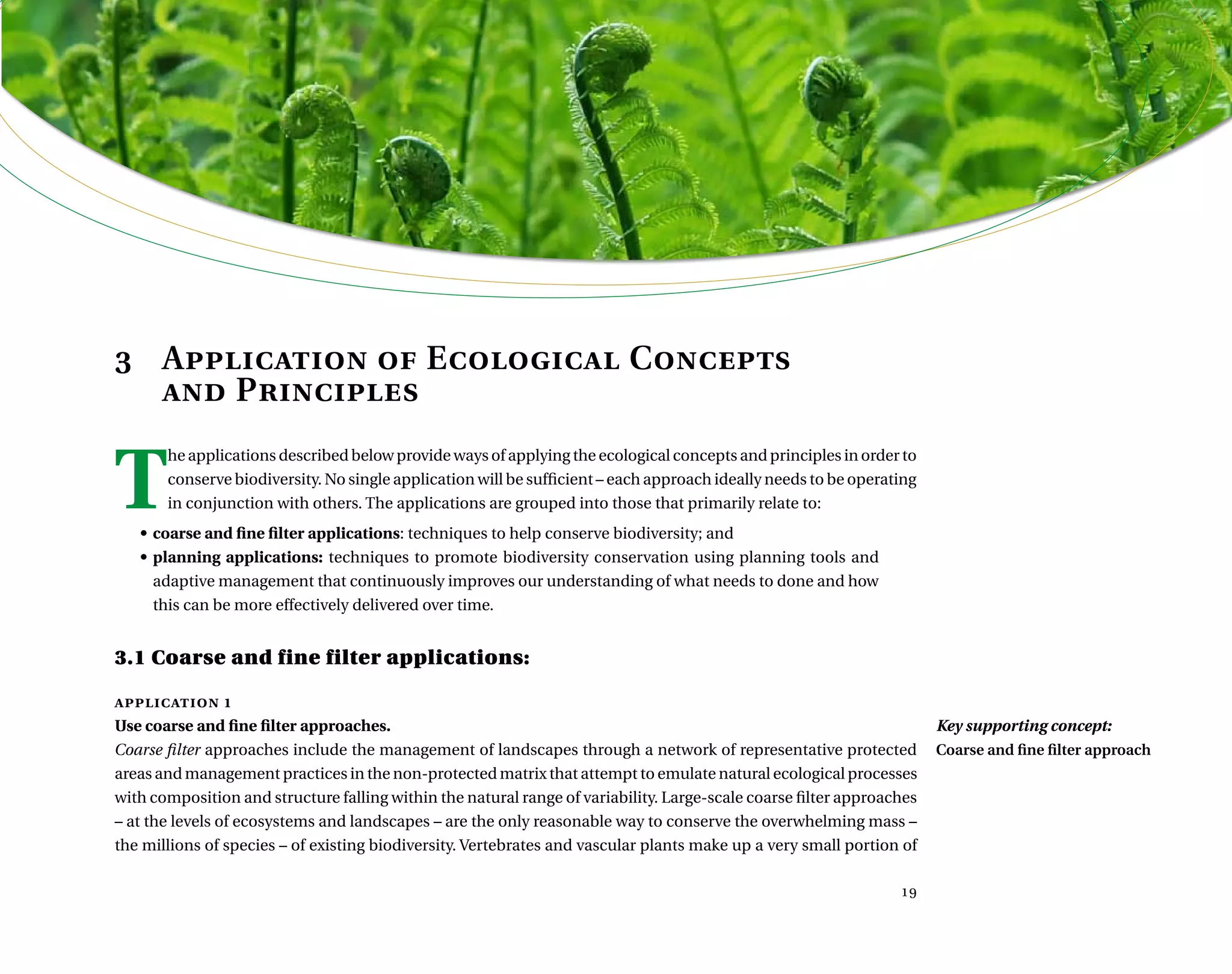  ,      	 	    
3	 Application of Ecological Concepts
	 and Principles
T
he applications described below provide ways of applying the ecological concepts and principles in order to
conserve biodiversity. No single application will be sufficient – each approach ideally needs to be operating
in conjunction with others. The applications are grouped into those that primarily relate to:
•	coarse and fine filter applications: techniques to help conserve biodiversity; and
•	planning applications: techniques to promote biodiversity conservation using planning tools and
adaptive management that continuously improves our understanding of what needs to done and how
this can be more effectively delivered over time.
3.1 Coarse and fine filter applications:
application 1
Use coarse and fine filter approaches.
Coarse filter approaches include the management of landscapes through a network of representative protected
areas and management practices in the non-protected matrix that attempt to emulate natural ecological processes
with composition and structure falling within the natural range of variability. Large-scale coarse filter approaches
– at the levels of ecosystems and landscapes – are the only reasonable way to conserve the overwhelming mass –
the millions of species – of existing biodiversity. Vertebrates and vascular plants make up a very small portion of

Key supporting concept:
Coarse and fine filter approach
 