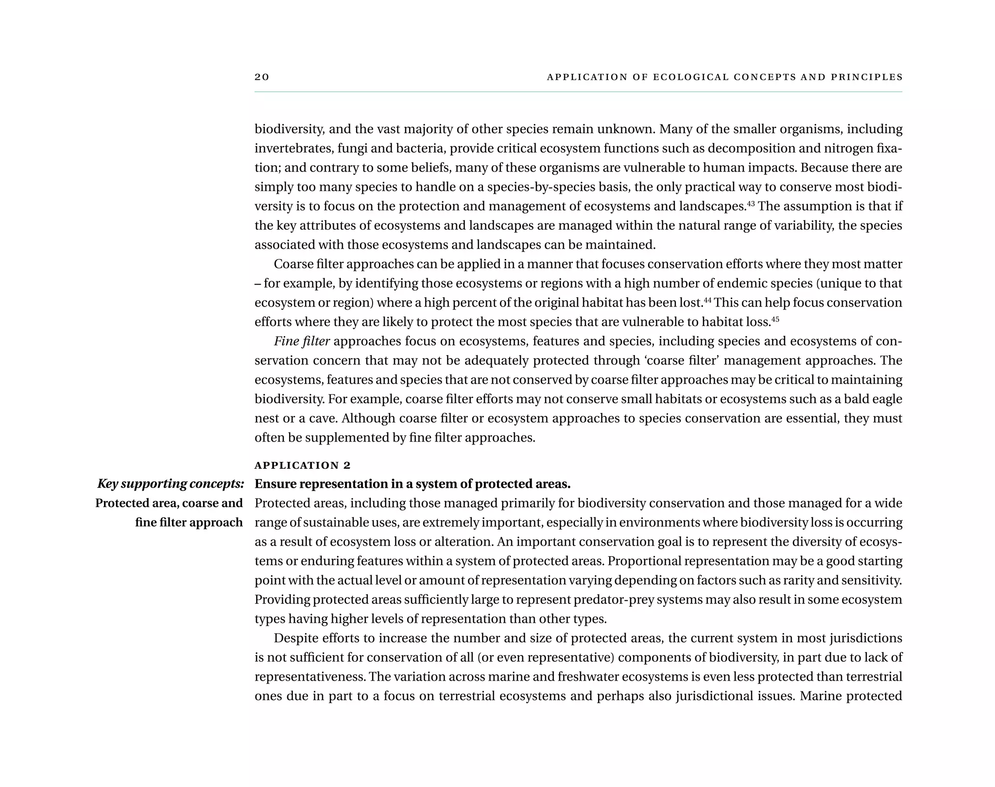 	      
biodiversity, and the vast majority of other species remain unknown. Many of the smaller organisms, including
invertebrates, fungi and bacteria, provide critical ecosystem functions such as decomposition and nitrogen fixa-
tion; and contrary to some beliefs, many of these organisms are vulnerable to human impacts. Because there are
simply too many species to handle on a species-by-species basis, the only practical way to conserve most biodi-
versity is to focus on the protection and management of ecosystems and landscapes.43
The assumption is that if
the key attributes of ecosystems and landscapes are managed within the natural range of variability, the species
associated with those ecosystems and landscapes can be maintained.
Coarse filter approaches can be applied in a manner that focuses conservation efforts where they most matter
– for example, by identifying those ecosystems or regions with a high number of endemic species (unique to that
ecosystem or region) where a high percent of the original habitat has been lost.44
This can help focus conservation
efforts where they are likely to protect the most species that are vulnerable to habitat loss.45
Fine filter approaches focus on ecosystems, features and species, including species and ecosystems of con-
servation concern that may not be adequately protected through ‘coarse filter’ management approaches. The
ecosystems, features and species that are not conserved by coarse filter approaches may be critical to maintaining
biodiversity. For example, coarse filter efforts may not conserve small habitats or ecosystems such as a bald eagle
nest or a cave. Although coarse filter or ecosystem approaches to species conservation are essential, they must
often be supplemented by fine filter approaches.
application 2
Ensure representation in a system of protected areas.
Protected areas, including those managed primarily for biodiversity conservation and those managed for a wide
range of sustainable uses, are extremely important, especially in environments where biodiversity loss is occurring
as a result of ecosystem loss or alteration. An important conservation goal is to represent the diversity of ecosys-
tems or enduring features within a system of protected areas. Proportional representation may be a good starting
point with the actual level or amount of representation varying depending on factors such as rarity and sensitivity.
Providing protected areas sufficiently large to represent predator-prey systems may also result in some ecosystem
types having higher levels of representation than other types.
Despite efforts to increase the number and size of protected areas, the current system in most jurisdictions
is not sufficient for conservation of all (or even representative) components of biodiversity, in part due to lack of
representativeness. The variation across marine and freshwater ecosystems is even less protected than terrestrial
ones due in part to a focus on terrestrial ecosystems and perhaps also jurisdictional issues. Marine protected
Key supporting concepts:
Protected area, coarse and
fine filter approach
 