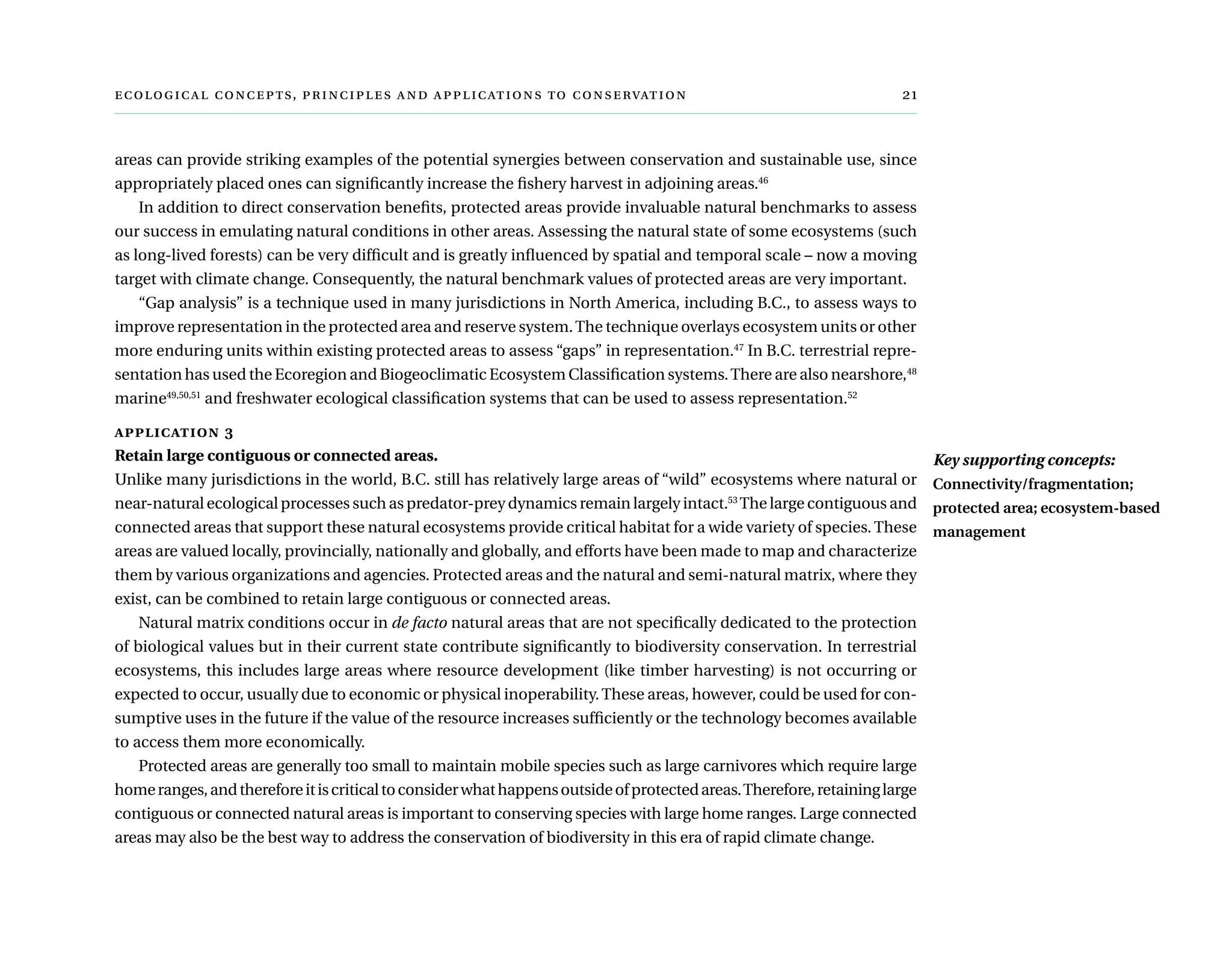  ,      	
areas can provide striking examples of the potential synergies between conservation and sustainable use, since
appropriately placed ones can significantly increase the fishery harvest in adjoining areas.46
In addition to direct conservation benefits, protected areas provide invaluable natural benchmarks to assess
our success in emulating natural conditions in other areas. Assessing the natural state of some ecosystems (such
as long-lived forests) can be very difficult and is greatly influenced by spatial and temporal scale – now a moving
target with climate change. Consequently, the natural benchmark values of protected areas are very important.
“Gap analysis” is a technique used in many jurisdictions in North America, including B.C., to assess ways to
improve representation in the protected area and reserve system.The technique overlays ecosystem units or other
more enduring units within existing protected areas to assess “gaps” in representation.47
In B.C. terrestrial repre-
sentation has used the Ecoregion and Biogeoclimatic Ecosystem Classification systems.There are also nearshore,48
marine49,50,51
and freshwater ecological classification systems that can be used to assess representation.52
application 3
Retain large contiguous or connected areas.
Unlike many jurisdictions in the world, B.C. still has relatively large areas of “wild” ecosystems where natural or
near-natural ecological processes such as predator-prey dynamics remain largely intact.53
The large contiguous and
connected areas that support these natural ecosystems provide critical habitat for a wide variety of species. These
areas are valued locally, provincially, nationally and globally, and efforts have been made to map and characterize
them by various organizations and agencies. Protected areas and the natural and semi-natural matrix, where they
exist, can be combined to retain large contiguous or connected areas.
Natural matrix conditions occur in de facto natural areas that are not specifically dedicated to the protection
of biological values but in their current state contribute significantly to biodiversity conservation. In terrestrial
ecosystems, this includes large areas where resource development (like timber harvesting) is not occurring or
expected to occur, usually due to economic or physical inoperability.These areas, however, could be used for con-
sumptive uses in the future if the value of the resource increases sufficiently or the technology becomes available
to access them more economically.
Protected areas are generally too small to maintain mobile species such as large carnivores which require large
homeranges,andthereforeitiscriticaltoconsiderwhathappensoutsideofprotectedareas.Therefore,retaininglarge
contiguous or connected natural areas is important to conserving species with large home ranges. Large connected
areas may also be the best way to address the conservation of biodiversity in this era of rapid climate change.
Key supporting concepts:
Connectivity/fragmentation;
protected area; ecosystem-based
management
 