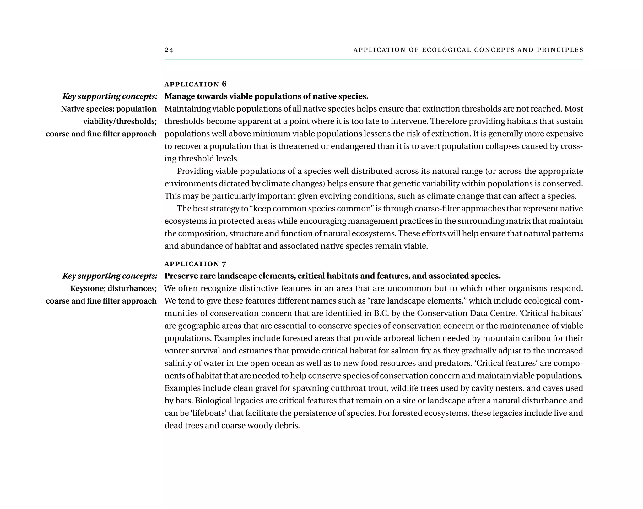 	      
application 6
Manage towards viable populations of native species.
Maintaining viable populations of all native species helps ensure that extinction thresholds are not reached. Most
thresholds become apparent at a point where it is too late to intervene. Therefore providing habitats that sustain
populations well above minimum viable populations lessens the risk of extinction. It is generally more expensive
to recover a population that is threatened or endangered than it is to avert population collapses caused by cross-
ing threshold levels.
Providing viable populations of a species well distributed across its natural range (or across the appropriate
environments dictated by climate changes) helps ensure that genetic variability within populations is conserved.
This may be particularly important given evolving conditions, such as climate change that can affect a species.
The best strategy to“keep common species common” is through coarse-filter approaches that represent native
ecosystems in protected areas while encouraging management practices in the surrounding matrix that maintain
the composition, structure and function of natural ecosystems.These efforts will help ensure that natural patterns
and abundance of habitat and associated native species remain viable.
application 7
Preserve rare landscape elements, critical habitats and features, and associated species.
We often recognize distinctive features in an area that are uncommon but to which other organisms respond.
We tend to give these features different names such as “rare landscape elements,” which include ecological com-
munities of conservation concern that are identified in B.C. by the Conservation Data Centre. ‘Critical habitats’
are geographic areas that are essential to conserve species of conservation concern or the maintenance of viable
populations. Examples include forested areas that provide arboreal lichen needed by mountain caribou for their
winter survival and estuaries that provide critical habitat for salmon fry as they gradually adjust to the increased
salinity of water in the open ocean as well as to new food resources and predators. ‘Critical features’ are compo-
nents of habitat that are needed to help conserve species of conservation concern and maintain viable populations.
Examples include clean gravel for spawning cutthroat trout, wildlife trees used by cavity nesters, and caves used
by bats. Biological legacies are critical features that remain on a site or landscape after a natural disturbance and
can be ‘lifeboats’ that facilitate the persistence of species. For forested ecosystems, these legacies include live and
dead trees and coarse woody debris.
Key supporting concepts:
Native species; population
viability/thresholds;
coarse and fine filter approach
Key supporting concepts:
Keystone; disturbances;
coarse and fine filter approach
 