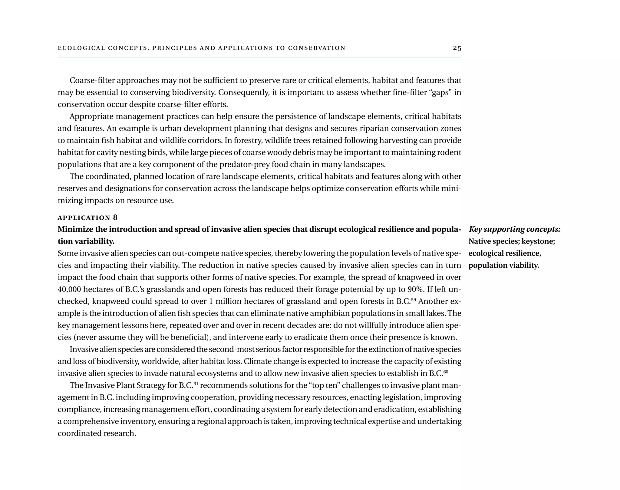  ,      	
Coarse-filter approaches may not be sufficient to preserve rare or critical elements, habitat and features that
may be essential to conserving biodiversity. Consequently, it is important to assess whether fine-filter “gaps” in
conservation occur despite coarse-filter efforts.
Appropriate management practices can help ensure the persistence of landscape elements, critical habitats
and features. An example is urban development planning that designs and secures riparian conservation zones
to maintain fish habitat and wildlife corridors. In forestry, wildlife trees retained following harvesting can provide
habitat for cavity nesting birds, while large pieces of coarse woody debris may be important to maintaining rodent
populations that are a key component of the predator-prey food chain in many landscapes.
The coordinated, planned location of rare landscape elements, critical habitats and features along with other
reserves and designations for conservation across the landscape helps optimize conservation efforts while mini-
mizing impacts on resource use.
application 8 	
Minimize the introduction and spread of invasive alien species that disrupt ecological resilience and popula-
tion variability.
Some invasive alien species can out-compete native species, thereby lowering the population levels of native spe-
cies and impacting their viability. The reduction in native species caused by invasive alien species can in turn
impact the food chain that supports other forms of native species. For example, the spread of knapweed in over
40,000 hectares of B.C.’s grasslands and open forests has reduced their forage potential by up to 90%. If left un-
checked, knapweed could spread to over 1 million hectares of grassland and open forests in B.C.59
Another ex-
ample is the introduction of alien fish species that can eliminate native amphibian populations in small lakes.The
key management lessons here, repeated over and over in recent decades are: do not willfully introduce alien spe-
cies (never assume they will be beneficial), and intervene early to eradicate them once their presence is known.
Invasivealienspeciesareconsideredthesecond-mostseriousfactorresponsiblefortheextinctionofnativespecies
and loss of biodiversity, worldwide, after habitat loss. Climate change is expected to increase the capacity of existing
invasive alien species to invade natural ecosystems and to allow new invasive alien species to establish in B.C.60
The Invasive Plant Strategy for B.C.61
recommends solutions for the“top ten” challenges to invasive plant man-
agement in B.C. including improving cooperation, providing necessary resources, enacting legislation, improving
compliance, increasing management effort, coordinating a system for early detection and eradication, establishing
a comprehensive inventory, ensuring a regional approach is taken, improving technical expertise and undertaking
coordinated research.
Key supporting concepts:
Native species; keystone;
ecological resilience,
population viability.
 