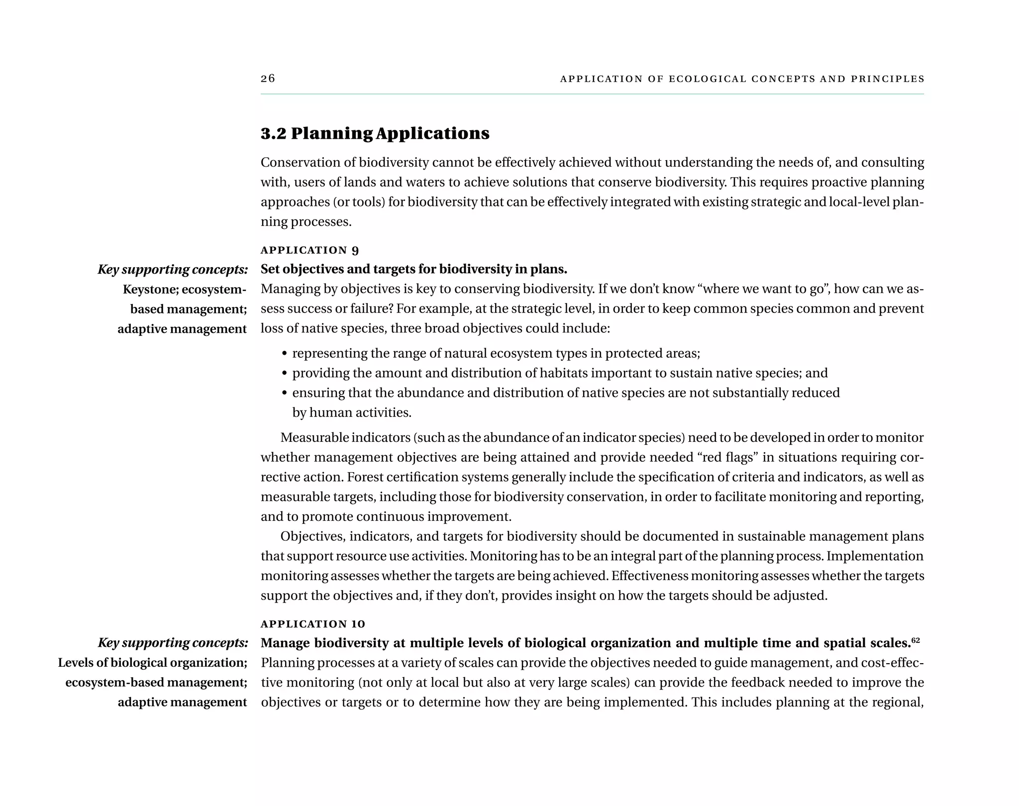 	      
3.2 Planning Applications
Conservation of biodiversity cannot be effectively achieved without understanding the needs of, and consulting
with, users of lands and waters to achieve solutions that conserve biodiversity. This requires proactive planning
approaches (or tools) for biodiversity that can be effectively integrated with existing strategic and local-level plan-
ning processes.
application 9
Set objectives and targets for biodiversity in plans.
Managing by objectives is key to conserving biodiversity. If we don’t know “where we want to go”, how can we as-
sess success or failure? For example, at the strategic level, in order to keep common species common and prevent
loss of native species, three broad objectives could include:
•	 representing the range of natural ecosystem types in protected areas;
•	 providing the amount and distribution of habitats important to sustain native species; and
•	 ensuring that the abundance and distribution of native species are not substantially reduced
by human activities.
Measurable indicators (such as the abundance of an indicator species) need to be developed in order to monitor
whether management objectives are being attained and provide needed “red flags” in situations requiring cor-
rective action. Forest certification systems generally include the specification of criteria and indicators, as well as
measurable targets, including those for biodiversity conservation, in order to facilitate monitoring and reporting,
and to promote continuous improvement.
Objectives, indicators, and targets for biodiversity should be documented in sustainable management plans
that support resource use activities. Monitoring has to be an integral part of the planning process. Implementation
monitoring assesses whether the targets are being achieved. Effectiveness monitoring assesses whether the targets
support the objectives and, if they don’t, provides insight on how the targets should be adjusted.
application 10
Manage biodiversity at multiple levels of biological organization and multiple time and spatial scales.62
Planning processes at a variety of scales can provide the objectives needed to guide management, and cost-effec-
tive monitoring (not only at local but also at very large scales) can provide the feedback needed to improve the
objectives or targets or to determine how they are being implemented. This includes planning at the regional,
Key supporting concepts:
Keystone; ecosystem-
based management;
adaptive management
Key supporting concepts:
Levels of biological organization;
ecosystem-based management;
adaptive management
 