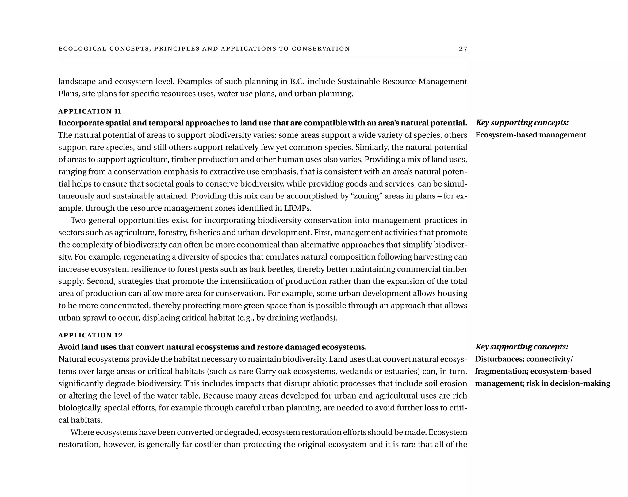  ,      	
landscape and ecosystem level. Examples of such planning in B.C. include Sustainable Resource Management
Plans, site plans for specific resources uses, water use plans, and urban planning.
application 11
Incorporate spatial and temporal approaches to land use that are compatible with an area’s natural potential.
The natural potential of areas to support biodiversity varies: some areas support a wide variety of species, others
support rare species, and still others support relatively few yet common species. Similarly, the natural potential
of areas to support agriculture, timber production and other human uses also varies. Providing a mix of land uses,
ranging from a conservation emphasis to extractive use emphasis, that is consistent with an area’s natural poten-
tial helps to ensure that societal goals to conserve biodiversity, while providing goods and services, can be simul-
taneously and sustainably attained. Providing this mix can be accomplished by “zoning” areas in plans – for ex-
ample, through the resource management zones identified in LRMPs.
Two general opportunities exist for incorporating biodiversity conservation into management practices in
sectors such as agriculture, forestry, fisheries and urban development. First, management activities that promote
the complexity of biodiversity can often be more economical than alternative approaches that simplify biodiver-
sity. For example, regenerating a diversity of species that emulates natural composition following harvesting can
increase ecosystem resilience to forest pests such as bark beetles, thereby better maintaining commercial timber
supply. Second, strategies that promote the intensification of production rather than the expansion of the total
area of production can allow more area for conservation. For example, some urban development allows housing
to be more concentrated, thereby protecting more green space than is possible through an approach that allows
urban sprawl to occur, displacing critical habitat (e.g., by draining wetlands).
application 12
Avoid land uses that convert natural ecosystems and restore damaged ecosystems.
Natural ecosystems provide the habitat necessary to maintain biodiversity. Land uses that convert natural ecosys-
tems over large areas or critical habitats (such as rare Garry oak ecosystems, wetlands or estuaries) can, in turn,
significantly degrade biodiversity. This includes impacts that disrupt abiotic processes that include soil erosion
or altering the level of the water table. Because many areas developed for urban and agricultural uses are rich
biologically, special efforts, for example through careful urban planning, are needed to avoid further loss to criti-
cal habitats.
Where ecosystems have been converted or degraded, ecosystem restoration efforts should be made. Ecosystem
restoration, however, is generally far costlier than protecting the original ecosystem and it is rare that all of the
Key supporting concepts:
Ecosystem-based management
Key supporting concepts:
Disturbances; connectivity/
fragmentation; ecosystem-based
management; risk in decision-making
 