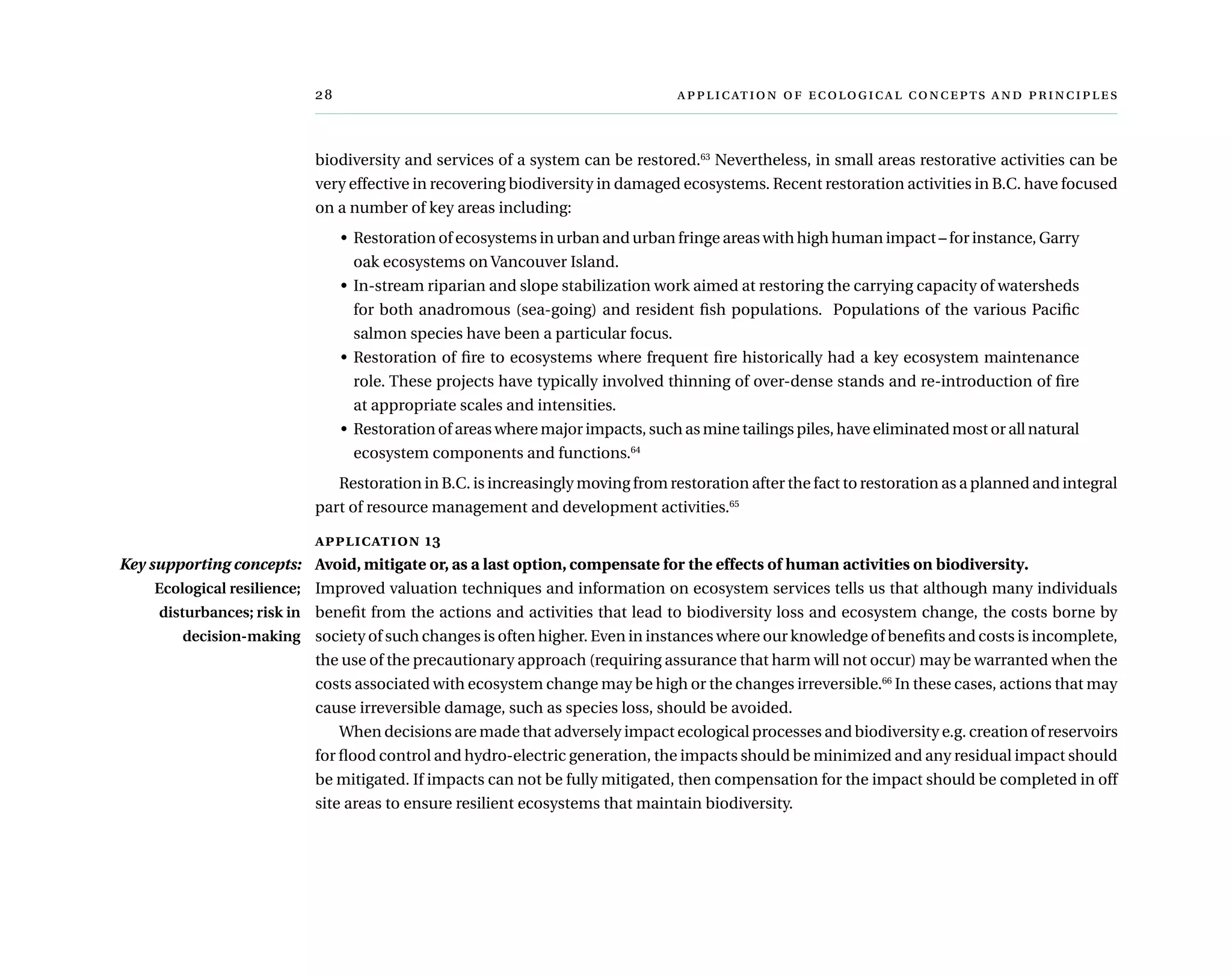 	      
biodiversity and services of a system can be restored.63
Nevertheless, in small areas restorative activities can be
very effective in recovering biodiversity in damaged ecosystems. Recent restoration activities in B.C. have focused
on a number of key areas including:
•	 Restoration of ecosystems in urban and urban fringe areas with high human impact – for instance, Garry
oak ecosystems on Vancouver Island.
•	 In-stream riparian and slope stabilization work aimed at restoring the carrying capacity of watersheds
for both anadromous (sea-going) and resident fish populations.  Populations of the various Pacific
salmon species have been a particular focus.
•	 Restoration of fire to ecosystems where frequent fire historically had a key ecosystem maintenance
role. These projects have typically involved thinning of over-dense stands and re-introduction of fire
at appropriate scales and intensities.
•	 Restoration of areas where major impacts, such as mine tailings piles, have eliminated most or all natural
ecosystem components and functions.64
Restoration in B.C. is increasingly moving from restoration after the fact to restoration as a planned and integral
part of resource management and development activities.65
application 13
Avoid, mitigate or, as a last option, compensate for the effects of human activities on biodiversity.
Improved valuation techniques and information on ecosystem services tells us that although many individuals
benefit from the actions and activities that lead to biodiversity loss and ecosystem change, the costs borne by
society of such changes is often higher. Even in instances where our knowledge of benefits and costs is incomplete,
the use of the precautionary approach (requiring assurance that harm will not occur) may be warranted when the
costs associated with ecosystem change may be high or the changes irreversible.66
In these cases, actions that may
cause irreversible damage, such as species loss, should be avoided.
When decisions are made that adversely impact ecological processes and biodiversity e.g. creation of reservoirs
for flood control and hydro-electric generation, the impacts should be minimized and any residual impact should
be mitigated. If impacts can not be fully mitigated, then compensation for the impact should be completed in off
site areas to ensure resilient ecosystems that maintain biodiversity.
Key supporting concepts:
Ecological resilience;
disturbances; risk in
decision-making
 