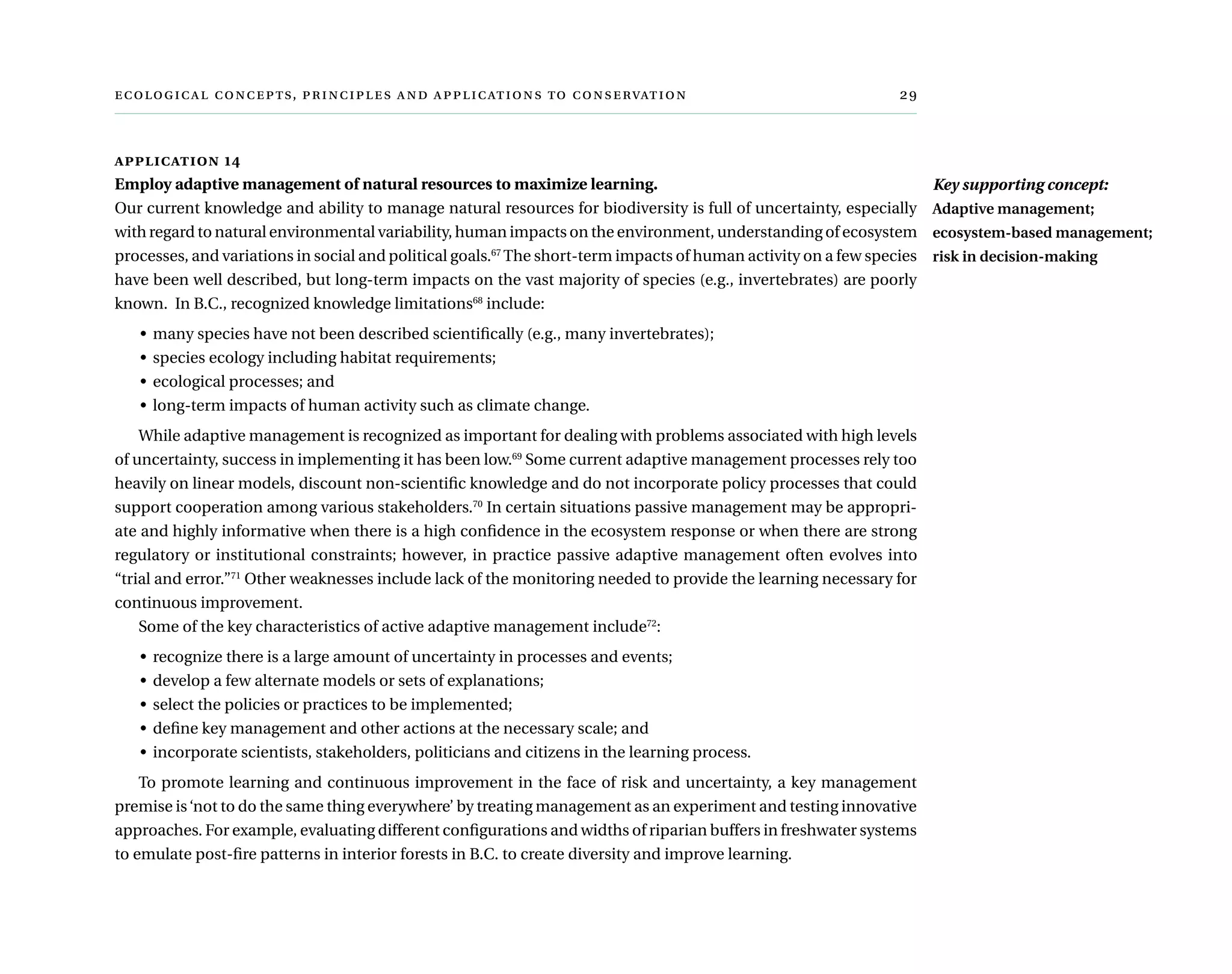  ,      	
application 14
Employ adaptive management of natural resources to maximize learning.
Our current knowledge and ability to manage natural resources for biodiversity is full of uncertainty, especially
with regard to natural environmental variability, human impacts on the environment, understanding of ecosystem
processes, and variations in social and political goals.67
The short-term impacts of human activity on a few species
have been well described, but long-term impacts on the vast majority of species (e.g., invertebrates) are poorly
known.  In B.C., recognized knowledge limitations68
include:
•	 many species have not been described scientifically (e.g., many invertebrates);
•	 species ecology including habitat requirements;
•	 ecological processes; and
•	 long-term impacts of human activity such as climate change.
While adaptive management is recognized as important for dealing with problems associated with high levels
of uncertainty, success in implementing it has been low.69
Some current adaptive management processes rely too
heavily on linear models, discount non-scientific knowledge and do not incorporate policy processes that could
support cooperation among various stakeholders.70
In certain situations passive management may be appropri-
ate and highly informative when there is a high confidence in the ecosystem response or when there are strong
regulatory or institutional constraints; however, in practice passive adaptive management often evolves into
“trial and error.”71
Other weaknesses include lack of the monitoring needed to provide the learning necessary for
continuous improvement.
Some of the key characteristics of active adaptive management include72
:
•	 recognize there is a large amount of uncertainty in processes and events;
•	 develop a few alternate models or sets of explanations;
•	 select the policies or practices to be implemented;
•	 define key management and other actions at the necessary scale; and
•	 incorporate scientists, stakeholders, politicians and citizens in the learning process.
To promote learning and continuous improvement in the face of risk and uncertainty, a key management
premise is‘not to do the same thing everywhere’ by treating management as an experiment and testing innovative
approaches. For example, evaluating different configurations and widths of riparian buffers in freshwater systems
to emulate post-fire patterns in interior forests in B.C. to create diversity and improve learning.
Key supporting concept:
Adaptive management;
ecosystem-based management;
risk in decision-making
 