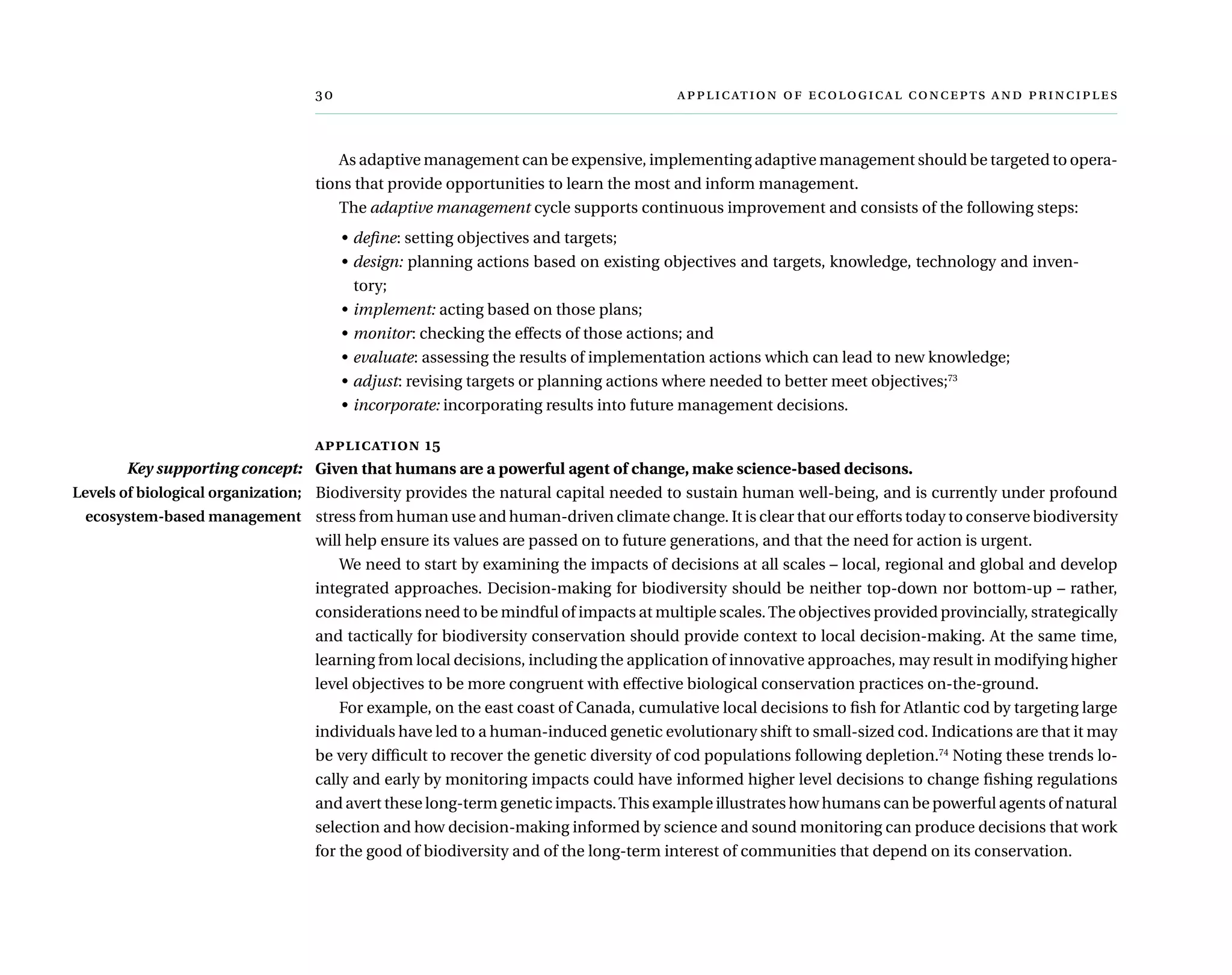 	      
As adaptive management can be expensive, implementing adaptive management should be targeted to opera-
tions that provide opportunities to learn the most and inform management.
The adaptive management cycle supports continuous improvement and consists of the following steps:
•	define: setting objectives and targets;
•	design: planning actions based on existing objectives and targets, knowledge, technology and inven-
tory;
•	implement: acting based on those plans;
•	monitor: checking the effects of those actions; and
•	evaluate: assessing the results of implementation actions which can lead to new knowledge;
•	adjust: revising targets or planning actions where needed to better meet objectives;73
•	incorporate: incorporating results into future management decisions.
application 15
Given that humans are a powerful agent of change, make science-based decisons.
Biodiversity provides the natural capital needed to sustain human well-being, and is currently under profound
stress from human use and human-driven climate change. It is clear that our efforts today to conserve biodiversity
will help ensure its values are passed on to future generations, and that the need for action is urgent.
We need to start by examining the impacts of decisions at all scales – local, regional and global and develop
integrated approaches. Decision-making for biodiversity should be neither top-down nor bottom-up – rather,
considerations need to be mindful of impacts at multiple scales.The objectives provided provincially, strategically
and tactically for biodiversity conservation should provide context to local decision-making. At the same time,
learning from local decisions, including the application of innovative approaches, may result in modifying higher
level objectives to be more congruent with effective biological conservation practices on-the-ground.
For example, on the east coast of Canada, cumulative local decisions to fish for Atlantic cod by targeting large
individuals have led to a human-induced genetic evolutionary shift to small-sized cod. Indications are that it may
be very difficult to recover the genetic diversity of cod populations following depletion.74
Noting these trends lo-
cally and early by monitoring impacts could have informed higher level decisions to change fishing regulations
and avert these long-term genetic impacts.This example illustrates how humans can be powerful agents of natural
selection and how decision-making informed by science and sound monitoring can produce decisions that work
for the good of biodiversity and of the long-term interest of communities that depend on its conservation.
Key supporting concept:
Levels of biological organization;
ecosystem-based management
 