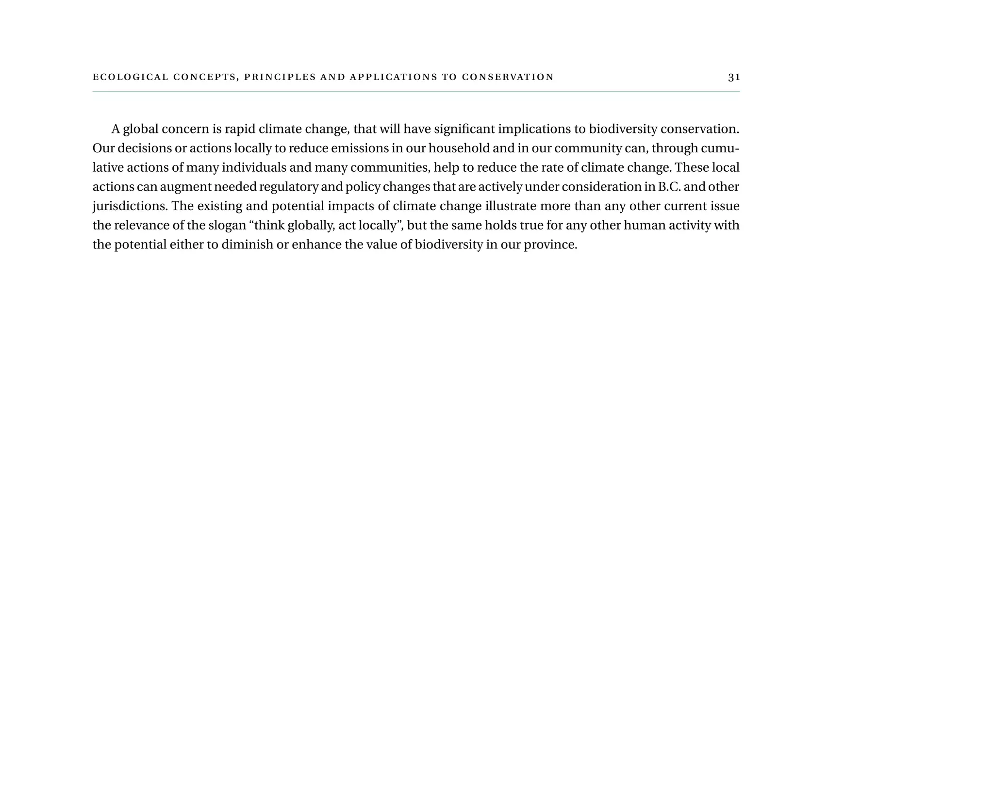  ,      	
A global concern is rapid climate change, that will have significant implications to biodiversity conservation.
Our decisions or actions locally to reduce emissions in our household and in our community can, through cumu-
lative actions of many individuals and many communities, help to reduce the rate of climate change. These local
actions can augment needed regulatory and policy changes that are actively under consideration in B.C. and other
jurisdictions. The existing and potential impacts of climate change illustrate more than any other current issue
the relevance of the slogan “think globally, act locally”, but the same holds true for any other human activity with
the potential either to diminish or enhance the value of biodiversity in our province.
 