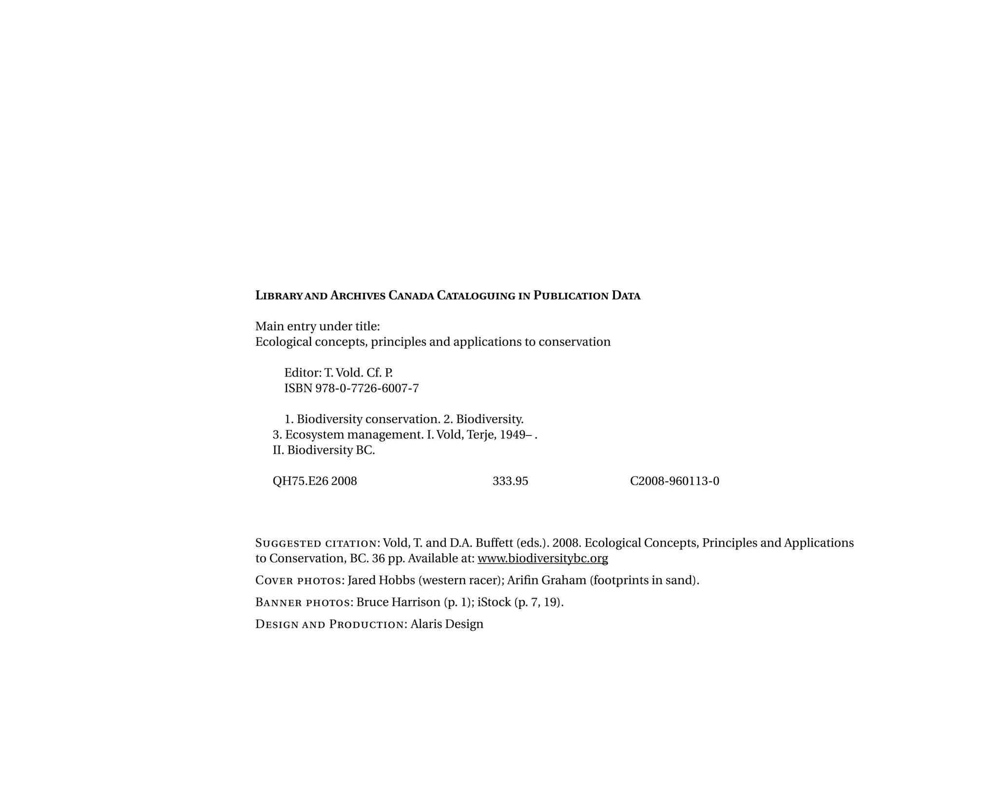 Libraryand Archives Canada Cataloguing in Publication Data
Main entry under title:
Ecological concepts, principles and applications to conservation
Editor: T. Vold. Cf. P.
ISBN 978-0-7726-6007-7
1. Biodiversity conservation. 2. Biodiversity.
3. Ecosystem management. I. Vold, Terje, 1949– .
II. Biodiversity BC.
QH75.E26 2008	 333.95	 C2008-960113-0
Suggested citation: Vold, T. and D.A. Buffett (eds.). 2008. Ecological Concepts, Principles and Applications
to Conservation, BC. 36 pp. Available at: www.biodiversitybc.org
Cover photos: Jared Hobbs (western racer); Arifin Graham (footprints in sand).
Banner photos: Bruce Harrison (p. 1); iStock (p. 7, 19).
Design and Production: Alaris Design
 