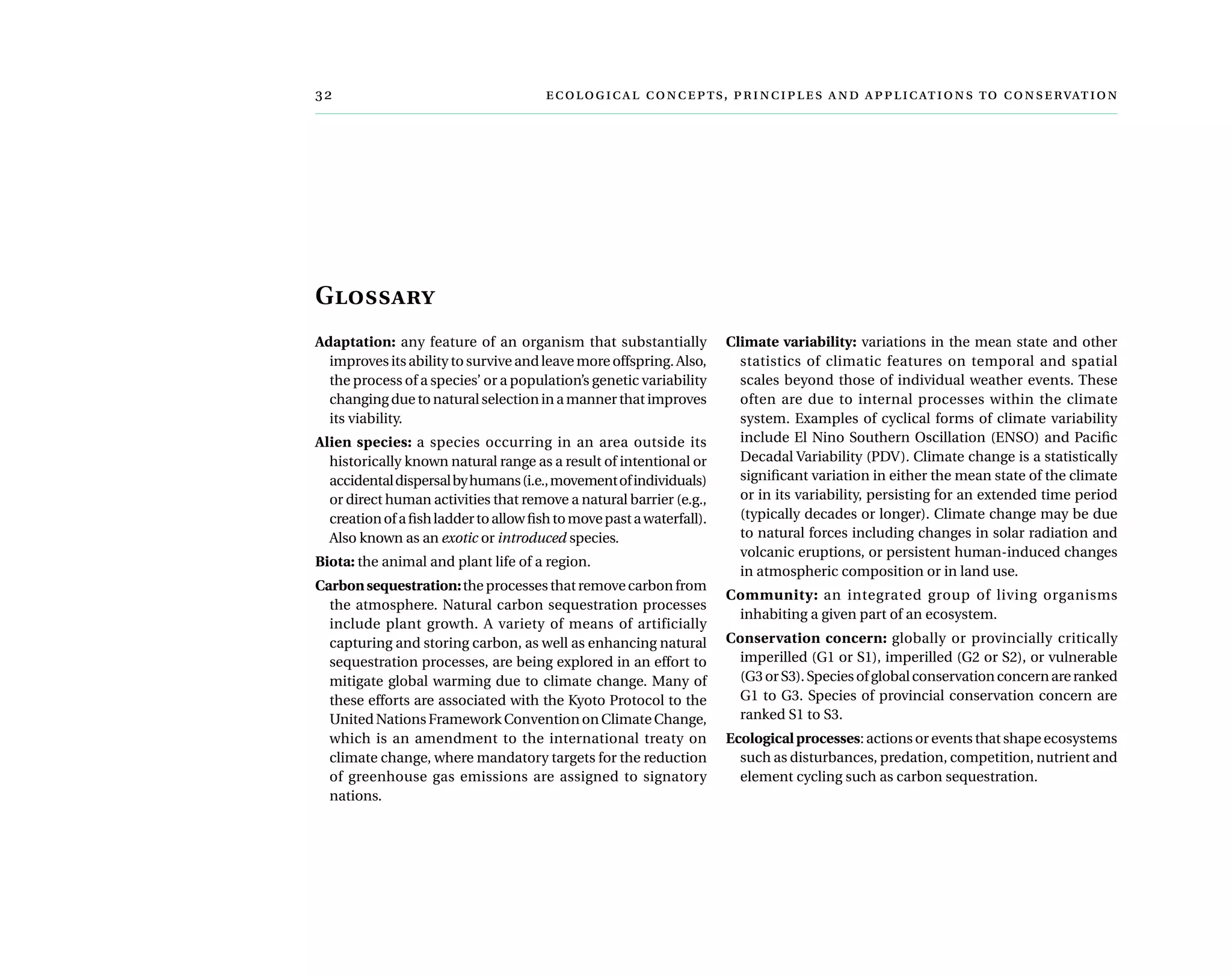 	  ,     
Glossary
Adaptation: any feature of an organism that substantially
improves its ability to survive and leave more offspring. Also,
the process of a species’ or a population’s genetic variability
changing due to natural selection in a manner that improves
its viability.
Alien species: a species occurring in an area outside its
historically known natural range as a result of intentional or
accidentaldispersalbyhumans(i.e.,movementofindividuals)
or direct human activities that remove a natural barrier (e.g.,
creationofafishladdertoallowfishtomovepastawaterfall).
Also known as an exotic or introduced species.
Biota: the animal and plant life of a region.
Carbonsequestration:the processes that remove carbon from
the atmosphere. Natural carbon sequestration processes
include plant growth. A variety of means of artificially
capturing and storing carbon, as well as enhancing natural
sequestration processes, are being explored in an effort to
mitigate global warming due to climate change. Many of
these efforts are associated with the Kyoto Protocol to the
United Nations Framework Convention on Climate Change,
which is an amendment to the international treaty on
climate change, where mandatory targets for the reduction
of greenhouse gas emissions are assigned to signatory
nations.
Climate variability: variations in the mean state and other
statistics of climatic features on temporal and spatial
scales beyond those of individual weather events. These
often are due to internal processes within the climate
system. Examples of cyclical forms of climate variability
include El Nino Southern Oscillation (ENSO) and Pacific
Decadal Variability (PDV). Climate change is a statistically
significant variation in either the mean state of the climate
or in its variability, persisting for an extended time period
(typically decades or longer). Climate change may be due
to natural forces including changes in solar radiation and
volcanic eruptions, or persistent human-induced changes
in atmospheric composition or in land use.
Community: an integrated group of living organisms
inhabiting a given part of an ecosystem.
Conservation concern: globally or provincially critically
imperilled (G1 or S1), imperilled (G2 or S2), or vulnerable
(G3orS3).Speciesofglobalconservationconcernareranked
G1 to G3. Species of provincial conservation concern are
ranked S1 to S3.
Ecologicalprocesses: actions or events that shape ecosystems
such as disturbances, predation, competition, nutrient and
element cycling such as carbon sequestration.
 