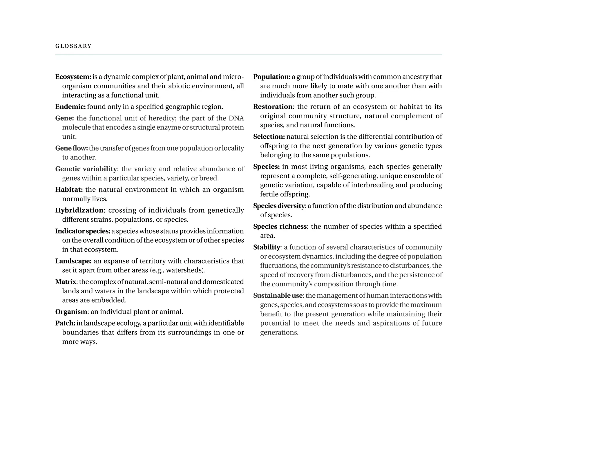 
Ecosystem:is a dynamic complex of plant, animal and micro-
organism communities and their abiotic environment, all
interacting as a functional unit.
Endemic: found only in a specified geographic region.
Gene: the functional unit of heredity; the part of the DNA
molecule that encodes a single enzyme or structural protein
unit.
Geneflow:thetransferofgenesfromonepopulationorlocality
to another.
Genetic variability: the variety and relative abundance of
genes within a particular species, variety, or breed.
Habitat: the natural environment in which an organism
normally lives.
Hybridization: crossing of individuals from genetically
different strains, populations, or species.
Indicatorspecies:aspecieswhosestatusprovidesinformation
on the overall condition of the ecosystem or of other species
in that ecosystem.
Landscape: an expanse of territory with characteristics that
set it apart from other areas (e.g., watersheds).
Matrix:thecomplexofnatural,semi-naturalanddomesticated
lands and waters in the landscape within which protected
areas are embedded.
Organism: an individual plant or animal.
Patch:in landscape ecology, a particular unit with identifiable
boundaries that differs from its surroundings in one or
more ways.
Population: a group of individuals with common ancestry that
are much more likely to mate with one another than with
individuals from another such group.
Restoration: the return of an ecosystem or habitat to its
original community structure, natural complement of
species, and natural functions.
Selection: natural selection is the differential contribution of
offspring to the next generation by various genetic types
belonging to the same populations.
Species: in most living organisms, each species generally
represent a complete, self-generating, unique ensemble of
genetic variation, capable of interbreeding and producing
fertile offspring.
Speciesdiversity:afunctionofthedistributionandabundance
of species.
Species richness: the number of species within a specified
area.
Stability: a function of several characteristics of community
or ecosystem dynamics, including the degree of population
fluctuations,thecommunity’sresistancetodisturbances,the
speed of recovery from disturbances, and the persistence of
the community’s composition through time.
Sustainableuse: the management of human interactions with
genes,species,andecosystemssoastoprovidethemaximum
benefit to the present generation while maintaining their
potential to meet the needs and aspirations of future
generations.
 