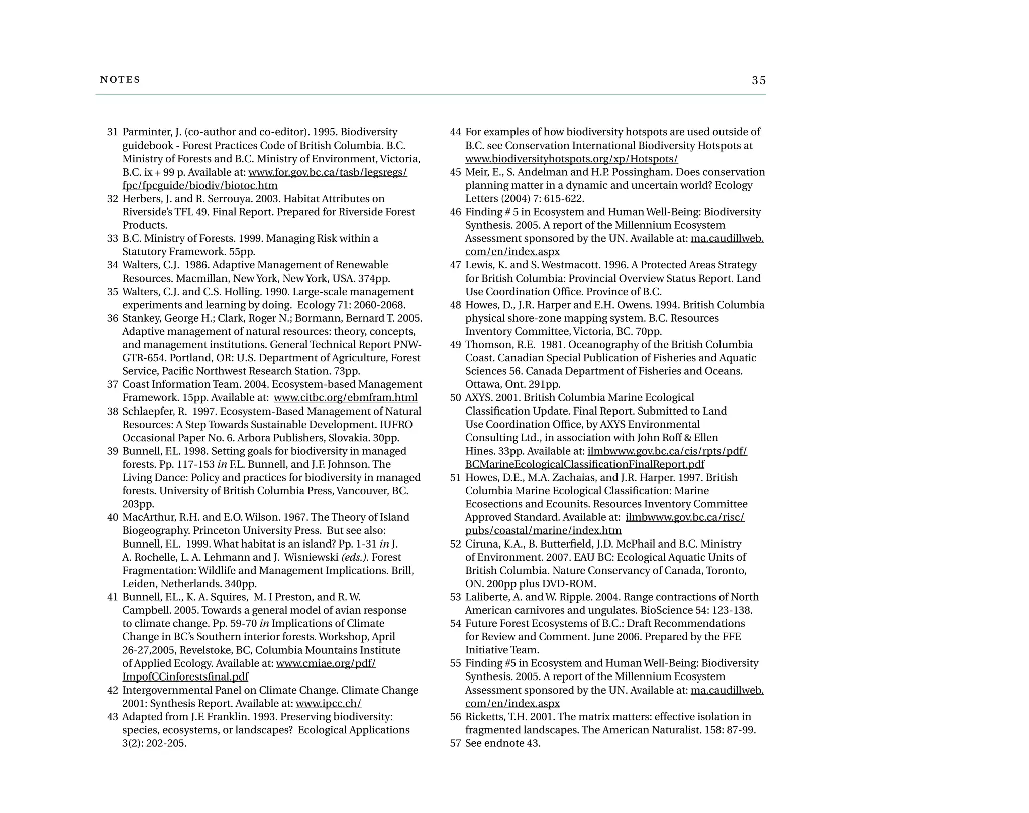	
	 31	 Parminter, J. (co-author and co-editor). 1995. Biodiversity
guidebook - Forest Practices Code of British Columbia. B.C.
Ministry of Forests and B.C. Ministry of Environment, Victoria,
B.C. ix + 99 p. Available at: www.for.gov.bc.ca/tasb/legsregs/
fpc/fpcguide/biodiv/biotoc.htm
	 32	Herbers, J. and R. Serrouya. 2003. Habitat Attributes on
Riverside’s TFL 49. Final Report. Prepared for Riverside Forest
Products.
	 33	B.C. Ministry of Forests. 1999. Managing Risk within a
Statutory Framework. 55pp.
	 34	Walters, C.J.  1986. Adaptive Management of Renewable
Resources. Macmillan, New York, New York, USA. 374pp.
	 35	Walters, C.J. and C.S. Holling. 1990. Large-scale management
experiments and learning by doing. Ecology 71: 2060-2068.
	 36	Stankey, George H.; Clark, Roger N.; Bormann, Bernard T. 2005.
Adaptive management of natural resources: theory, concepts,
and management institutions. General Technical Report PNW-
GTR-654. Portland, OR: U.S. Department of Agriculture, Forest
Service, Pacific Northwest Research Station. 73pp.
	 37	 Coast Information Team. 2004. Ecosystem-based Management
Framework. 15pp. Available at: www.citbc.org/ebmfram.html
	 38	Schlaepfer, R.  1997. Ecosystem-Based Management of Natural
Resources: A Step Towards Sustainable Development. IUFRO
Occasional Paper No. 6. Arbora Publishers, Slovakia. 30pp.
	 39	Bunnell, F.L. 1998. Setting goals for biodiversity in managed
forests. Pp. 117-153 in F.L. Bunnell, and J.F. Johnson. The
Living Dance: Policy and practices for biodiversity in managed
forests. University of British Columbia Press, Vancouver, BC.
203pp.
	 40	MacArthur, R.H. and E.O. Wilson. 1967. The Theory of Island
Biogeography. Princeton University Press.  But see also:
Bunnell, F.L.  1999. What habitat is an island? Pp. 1-31 in J.
A. Rochelle, L. A. Lehmann and J.  Wisniewski (eds.). Forest
Fragmentation: Wildlife and Management Implications. Brill,
Leiden, Netherlands. 340pp.
	 41	Bunnell, F.L., K. A. Squires,  M. I Preston, and R. W.
Campbell. 2005. Towards a general model of avian response
to climate change. Pp. 59-70 in Implications of Climate
Change in BC’s Southern interior forests. Workshop, April
26-27,2005, Revelstoke, BC, Columbia Mountains Institute
of Applied Ecology. Available at: www.cmiae.org/pdf/
ImpofCCinforestsfinal.pdf
	 42	 Intergovernmental Panel on Climate Change. Climate Change
2001: Synthesis Report. Available at: www.ipcc.ch/
	 43	 Adapted from J.F. Franklin. 1993. Preserving biodiversity:
species, ecosystems, or landscapes? Ecological Applications
3(2): 202-205.
	 44	For examples of how biodiversity hotspots are used outside of
B.C. see Conservation International Biodiversity Hotspots at
www.biodiversityhotspots.org/xp/Hotspots/
	 45	Meir, E., S. Andelman and H.P. Possingham. Does conservation
planning matter in a dynamic and uncertain world? Ecology
Letters (2004) 7: 615-622.
	 46	Finding # 5 in Ecosystem and Human Well-Being: Biodiversity
Synthesis. 2005. A report of the Millennium Ecosystem
Assessment sponsored by the UN. Available at: ma.caudillweb.
com/en/index.aspx
	 47	Lewis, K. and S. Westmacott. 1996. A Protected Areas Strategy
for British Columbia: Provincial Overview Status Report. Land
Use Coordination Office. Province of B.C.
	 48	Howes, D., J.R. Harper and E.H. Owens. 1994. British Columbia
physical shore-zone mapping system. B.C. Resources
Inventory Committee, Victoria, BC. 70pp.
	 49	Thomson, R.E.  1981. Oceanography of the British Columbia
Coast. Canadian Special Publication of Fisheries and Aquatic
Sciences 56. Canada Department of Fisheries and Oceans.
Ottawa, Ont. 291pp.
	 50	AXYS. 2001. British Columbia Marine Ecological
Classification Update. Final Report. Submitted to Land
Use Coordination Office, by AXYS Environmental
Consulting Ltd., in association with John Roff & Ellen
Hines. 33pp. Available at: ilmbwww.gov.bc.ca/cis/rpts/pdf/
BCMarineEcologicalClassificationFinalReport.pdf
	 51	Howes, D.E., M.A. Zachaias, and J.R. Harper. 1997. British
Columbia Marine Ecological Classification: Marine
Ecosections and Ecounits. Resources Inventory Committee
Approved Standard. Available at: ilmbwww.gov.bc.ca/risc/
pubs/coastal/marine/index.htm
	 52	Ciruna, K.A., B. Butterfield, J.D. McPhail and B.C. Ministry
of Environment. 2007. EAU BC: Ecological Aquatic Units of
British Columbia. Nature Conservancy of Canada, Toronto,
ON. 200pp plus DVD-ROM.
	 53	Laliberte, A. and W. Ripple. 2004. Range contractions of North
American carnivores and ungulates. BioScience 54: 123-138.
	 54	Future Forest Ecosystems of B.C.: Draft Recommendations
for Review and Comment. June 2006. Prepared by the FFE
Initiative Team.
	 55	Finding #5 in Ecosystem and Human Well-Being: Biodiversity
Synthesis. 2005. A report of the Millennium Ecosystem
Assessment sponsored by the UN. Available at: ma.caudillweb.
com/en/index.aspx
	 56	Ricketts, T.H. 2001. The matrix matters: effective isolation in
fragmented landscapes. The American Naturalist. 158: 87-99.
	 57	See endnote 43.
 