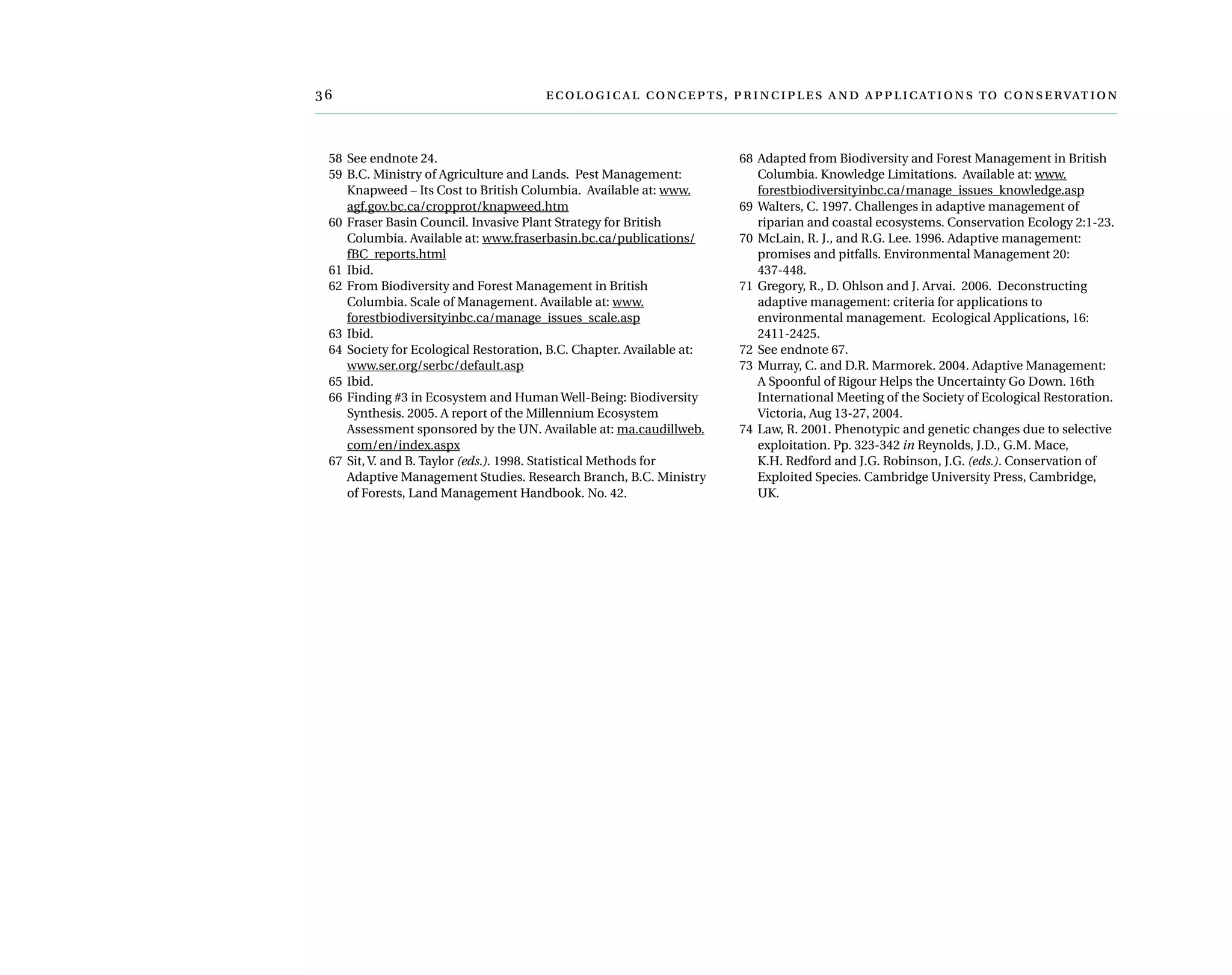 	  ,     
	 58	See endnote 24.
	 59	B.C. Ministry of Agriculture and Lands.  Pest Management:  
Knapweed – Its Cost to British Columbia.  Available at: www.
agf.gov.bc.ca/cropprot/knapweed.htm
	 60	Fraser Basin Council. Invasive Plant Strategy for British
Columbia. Available at: www.fraserbasin.bc.ca/publications/
fBC_reports.html
	 61	Ibid.
	 62	From Biodiversity and Forest Management in British
Columbia. Scale of Management. Available at: www.
forestbiodiversityinbc.ca/manage_issues_scale.asp
	 63	Ibid.
	 64	Society for Ecological Restoration, B.C. Chapter. Available at:
www.ser.org/serbc/default.asp
	 65	Ibid.
	 66	Finding #3 in Ecosystem and Human Well-Being: Biodiversity
Synthesis. 2005. A report of the Millennium Ecosystem
Assessment sponsored by the UN. Available at: ma.caudillweb.
com/en/index.aspx
	 67	Sit, V. and B. Taylor (eds.). 1998. Statistical Methods for
Adaptive Management Studies. Research Branch, B.C. Ministry
of Forests, Land Management Handbook. No. 42.
	 68	Adapted from Biodiversity and Forest Management in British
Columbia. Knowledge Limitations.  Available at: www.
forestbiodiversityinbc.ca/manage_issues_knowledge.asp
	 69	Walters, C. 1997. Challenges in adaptive management of
riparian and coastal ecosystems. Conservation Ecology 2:1-23.
	 70	McLain, R. J., and R.G. Lee. 1996. Adaptive management:
promises and pitfalls. Environmental Management 20:
437-448.
	 71	Gregory, R., D. Ohlson and J. Arvai.  2006.  Deconstructing
adaptive management: criteria for applications to
environmental management. Ecological Applications, 16:
2411-2425.
	 72	See endnote 67.
	 73	Murray, C. and D.R. Marmorek. 2004. Adaptive Management:
A Spoonful of Rigour Helps the Uncertainty Go Down. 16th
International Meeting of the Society of Ecological Restoration.
Victoria, Aug 13-27, 2004.
	 74	Law, R. 2001. Phenotypic and genetic changes due to selective
exploitation. Pp. 323-342 in Reynolds, J.D., G.M. Mace,
K.H. Redford and J.G. Robinson, J.G. (eds.). Conservation of
Exploited Species. Cambridge University Press, Cambridge,
UK.
 