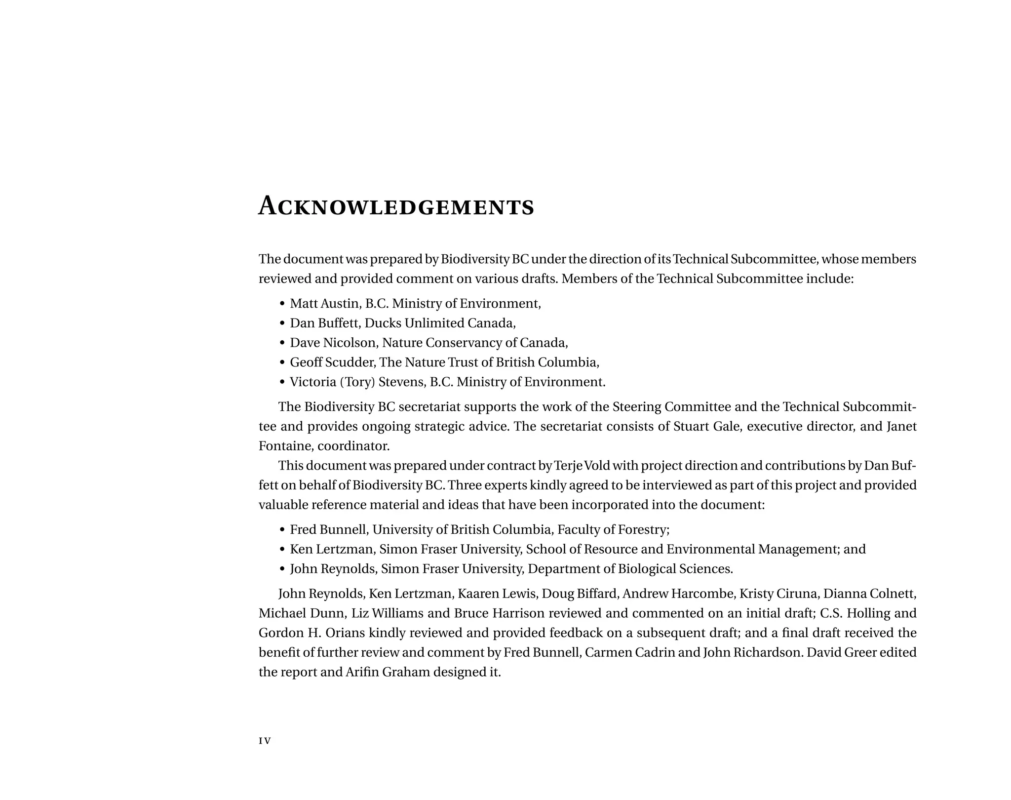 A
The document was prepared by Biodiversity BC under the direction of itsTechnical Subcommittee, whose members
reviewed and provided comment on various drafts. Members of the Technical Subcommittee include:
•	 Matt Austin, B.C. Ministry of Environment,
•	 Dan Buffett, Ducks Unlimited Canada,
•	 Dave Nicolson, Nature Conservancy of Canada,
•	 Geoff Scudder, The Nature Trust of British Columbia,
•	 Victoria (Tory) Stevens, B.C. Ministry of Environment.
The Biodiversity BC secretariat supports the work of the Steering Committee and the Technical Subcommit-
tee and provides ongoing strategic advice. The secretariat consists of Stuart Gale, executive director, and Janet
Fontaine, coordinator.
This document was prepared under contract byTerjeVold with project direction and contributions by Dan Buf-
fett on behalf of Biodiversity BC.Three experts kindly agreed to be interviewed as part of this project and provided
valuable reference material and ideas that have been incorporated into the document:
•	 Fred Bunnell, University of British Columbia, Faculty of Forestry;
•	 Ken Lertzman, Simon Fraser University, School of Resource and Environmental Management; and
•	 John Reynolds, Simon Fraser University, Department of Biological Sciences.
John Reynolds, Ken Lertzman, Kaaren Lewis, Doug Biffard, Andrew Harcombe, Kristy Ciruna, Dianna Colnett,
Michael Dunn, Liz Williams and Bruce Harrison reviewed and commented on an initial draft; C.S. Holling and
Gordon H. Orians kindly reviewed and provided feedback on a subsequent draft; and a final draft received the
benefit of further review and comment by Fred Bunnell, Carmen Cadrin and John Richardson. David Greer edited
the report and Arifin Graham designed it.
iv
 