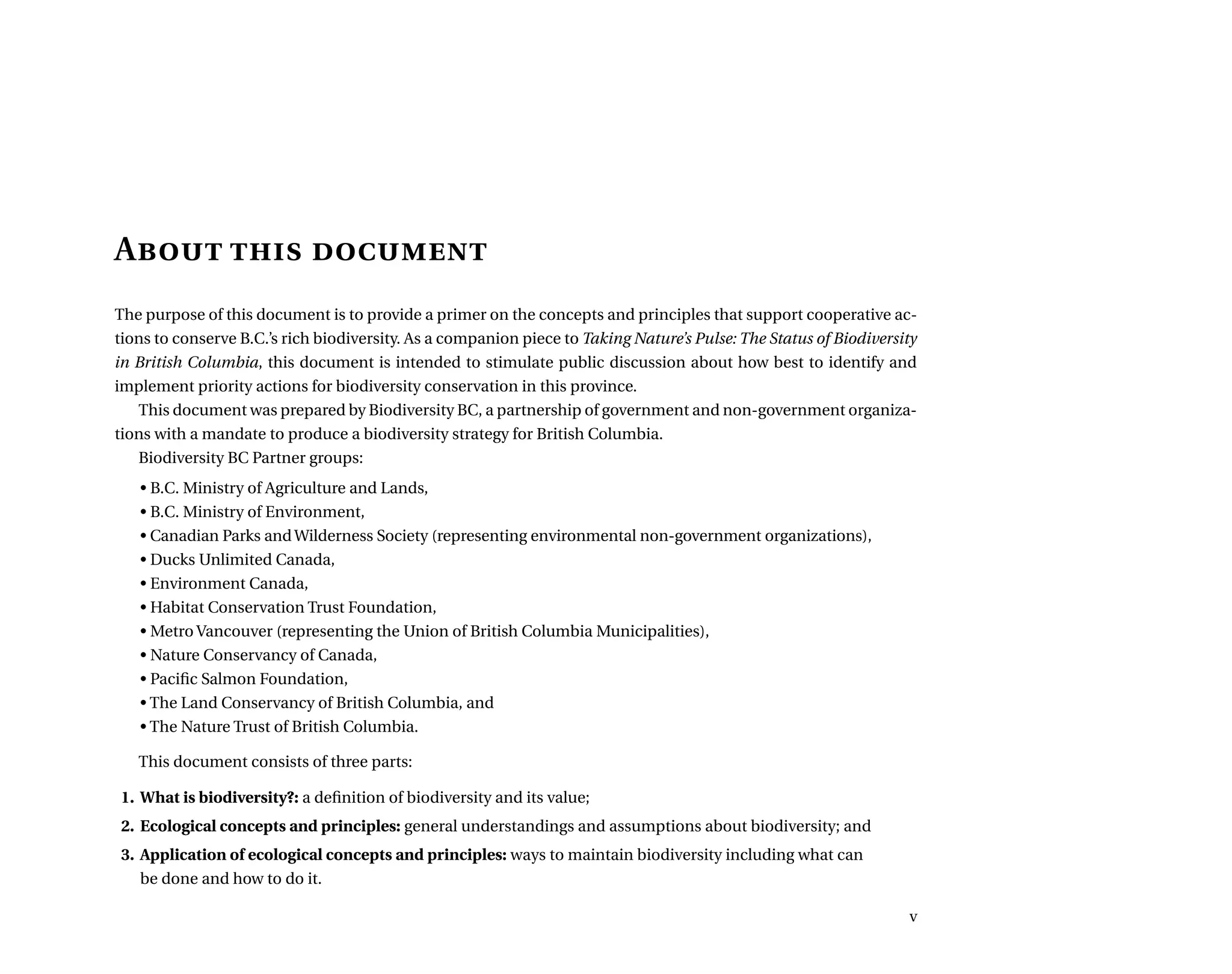 A is 
The purpose of this document is to provide a primer on the concepts and principles that support cooperative ac-
tions to conserve B.C.’s rich biodiversity. As a companion piece to Taking Nature’s Pulse: The Status of Biodiversity
in British Columbia, this document is intended to stimulate public discussion about how best to identify and
implement priority actions for biodiversity conservation in this province.
This document was prepared by Biodiversity BC, a partnership of government and non-government organiza-
tions with a mandate to produce a biodiversity strategy for British Columbia.
Biodiversity BC Partner groups:
• B.C. Ministry of Agriculture and Lands,
• B.C. Ministry of Environment,
• Canadian Parks and Wilderness Society (representing environmental non-government organizations),
• Ducks Unlimited Canada,
• Environment Canada,
• Habitat Conservation Trust Foundation,
• Metro Vancouver (representing the Union of British Columbia Municipalities),
• Nature Conservancy of Canada,
• Pacific Salmon Foundation,
• The Land Conservancy of British Columbia, and
• The Nature Trust of British Columbia.
This document consists of three parts:
	 1.	 What is biodiversity?: a definition of biodiversity and its value;
	 2.	 Ecological concepts and principles: general understandings and assumptions about biodiversity; and
	 3.	 Application of ecological concepts and principles: ways to maintain biodiversity including what can
be done and how to do it.

 