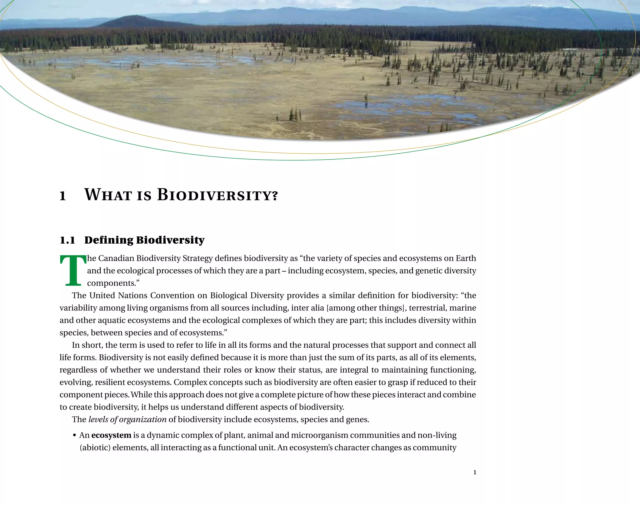  ,      	 
1	 What is Biodiversity?
1.1	 Defining Biodiversity
T
he Canadian Biodiversity Strategy defines biodiversity as “the variety of species and ecosystems on Earth
and the ecological processes of which they are a part – including ecosystem, species, and genetic diversity
components.”
The United Nations Convention on Biological Diversity provides a similar definition for biodiversity: “the
variability among living organisms from all sources including, inter alia [among other things], terrestrial, marine
and other aquatic ecosystems and the ecological complexes of which they are part; this includes diversity within
species, between species and of ecosystems.”
In short, the term is used to refer to life in all its forms and the natural processes that support and connect all
life forms. Biodiversity is not easily defined because it is more than just the sum of its parts, as all of its elements,
regardless of whether we understand their roles or know their status, are integral to maintaining functioning,
evolving, resilient ecosystems. Complex concepts such as biodiversity are often easier to grasp if reduced to their
component pieces.While this approach does not give a complete picture of how these pieces interact and combine
to create biodiversity, it helps us understand different aspects of biodiversity.
The levels of organization of biodiversity include ecosystems, species and genes.
•	 An ecosystem is a dynamic complex of plant, animal and microorganism communities and non-living
(abiotic) elements, all interacting as a functional unit. An ecosystem’s character changes as community

 