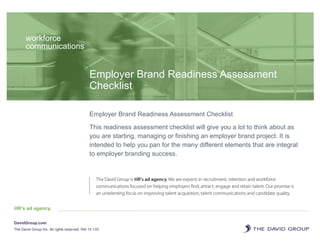 Employer Brand Readiness Assessment
Checklist
workforce
communications
Employer Brand Readiness Assessment Checklist
This readiness assessment checklist will give you a lot to think about as
you are starting, managing or finishing an employer brand project. It is
intended to help you pan for the many different elements that are integral
to employer branding success.
HR’s ad agency.
DavidGroup.com
The David Group Inc. All rights reserved. Ref 15-133
 