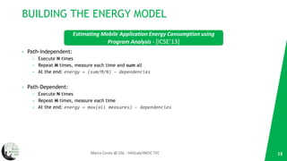 BUILDING THE ENERGY MODEL
• Path-Independent:
• Execute N times
• Repeat M times, measure each time and sum all
• At the end: energy = (sum/M/N) – dependencies
• Path-Dependent:
• Execute N times
• Repeat M times, measure each time
• At the end: energy = max(all measures) – dependencies
13Marco Couto @ GSL - HASLab/INESC TEC
Estimating Mobile Application Energy Consumption using
Program Analysis - [ICSE’13]
 