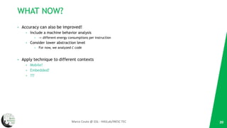 WHAT NOW?
• Accuracy can also be improved!
• Include a machine behavior analysis
• -> different energy consumptions per instruction
• Consider lower abstraction level
• For now, we analyzed C code
• Apply technique to different contexts
• Mobile?
• Embedded?
• ???
20Marco Couto @ GSL - HASLab/INESC TEC
 