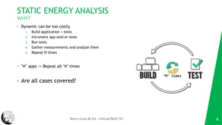 STATIC ENERGY ANALYSIS
WHY?
• Dynamic can be too costly
1. Build application + tests
2. Intrument app and/or tests
3. Run tests
4. Gather measurements and analyze them
5. Repeat N times
• ‘M’ apps -> Repeat all ‘M’ times
• Are all cases covered?
6Marco Couto @ GSL - HASLab/INESC TEC
‘M’ times
 