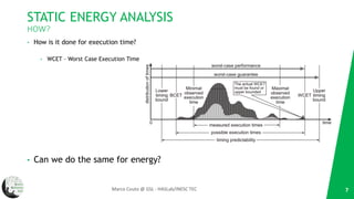 STATIC ENERGY ANALYSIS
HOW?
• How is it done for execution time?
• WCET – Worst Case Execution Time
• Can we do the same for energy?
7Marco Couto @ GSL - HASLab/INESC TEC
 