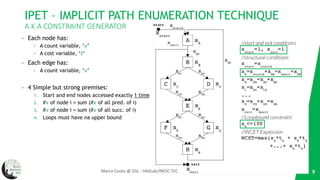 IPET – IMPLICIT PATH ENUMERATION TECHNIQUE
A.K.A CONSTRAINT GENERATOR
• Each node has:
• A count variable, ‘x’
• A cost variable, ‘t’
• Each edge has:
• A count variable, ‘x’
• 4 Simple but strong premises:
1. Start and end nodes accessed exactly 1 time
2. #x of node i = sum (#x of all pred. of i)
3. #x of node i = sum (#x of all succ. of i)
4. Loops must have na upper bound
9Marco Couto @ GSL - HASLab/INESC TEC
 