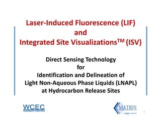 Laser‐Induced Fluorescence (LIF)
and 
Integrated Site VisualizationsTM (ISV)
Direct Sensing Technology
for
Identification and Delineation of
Light Non‐Aqueous Phase Liquids (LNAPL)
at Hydrocarbon Release Sites
1
 