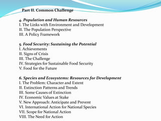 Part II. Common Challenge 
4. Population and Human Resources 
I. The Links with Environment and Development 
II. The Population Perspective 
III. A Policy Framework 
5. Food Security: Sustaining the Potential 
I. Achievements 
II. Signs of Crisis 
III. The Challenge 
IV. Strategies for Sustainable Food Security 
V. Food for the Future 
6. Species and Ecosystems: Resources for Development 
I. The Problem: Character and Extent 
II. Extinction Patterns and Trends 
III. Some Causes of Extinction 
IV. Economic Values at Stake 
V. New Approach: Anticipate and Prevent 
VI. International Action for National Species 
VII. Scope for National Action 
VIII. The Need for Action 
 