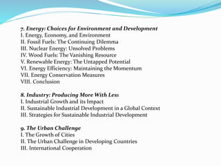 7. Energy: Choices for Environment and Development 
I. Energy, Economy, and Environment 
II. Fossil Fuels: The Continuing Dilemma 
III. Nuclear Energy: Unsolved Problems 
IV. Wood Fuels: The Vanishing Resource 
V. Renewable Energy: The Untapped Potential 
VI. Energy Efficiency: Maintaining the Momentum 
VII. Energy Conservation Measures 
VIII. Conclusion 
8. Industry: Producing More With Less 
I. Industrial Growth and its Impact 
II. Sustainable Industrial Development in a Global Context 
III. Strategies for Sustainable Industrial Development 
9. The Urban Challenge 
I. The Growth of Cities 
II. The Urban Challenge in Developing Countries 
III. International Cooperation 
 