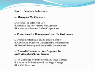 Part III. Common Endeavours 
10. Managing The Commons 
I. Oceans: The Balance of Life 
II. Space: A Key to Planetary Management 
III. Antarctica: Towards Global Cooperation 
11. Peace, Security, Development, and the Environment 
I. Environmental Stress as a Source of Conflict 
II. Conflict as a Cause of Unsustainable Development 
III. Towards Security and Sustainable Development 
12. Towards Common Action: Proposals For 
Institutional and Legal Change 
I. The Challenge for Institutional and Legal Change 
II. Proposals for Institutional and Legal Change 
III. A Call for Action 
 