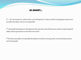IN SHORT… 
“...the "environment" is where we live; and "development" is what we all do in attempting to improve our 
lot within that abode. The two are inseparable.“ 
"Sustainable development is development that meets the needs of the present without compromising the 
ability of future generations to meet their own needs". 
The three main pillars of sustainable development include economic growth, environmental protection, 
and social equality 
 