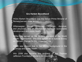 Gro Harlem Brundtland 
Gro Harlem Brundtland was the former Prime Minister of 
Norway(served three terms) 
Norwegian Social democratic politician, diplomat, 
and physician, and an international leader in sustainable 
development and public health 
She has served as the Director General of the World 
Health Organization. She now serves as a Special Envoy 
on Climate Change for the United Nations 
She was chosen due to her strong background in the 
sciences and public health. 
In 2008 she became the recipient of the Thomas 
Jefferson Foundation Medal in Architecture 
 