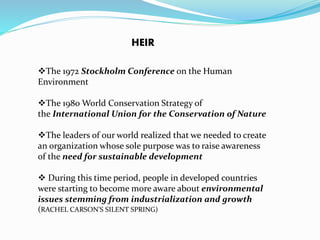 HEIR 
The 1972 Stockholm Conference on the Human 
Environment 
The 1980 World Conservation Strategy of 
the International Union for the Conservation of Nature 
The leaders of our world realized that we needed to create 
an organization whose sole purpose was to raise awareness 
of the need for sustainable development 
 During this time period, people in developed countries 
were starting to become more aware about environmental 
issues stemming from industrialization and growth 
(RACHEL CARSON'S SILENT SPRING) 
 