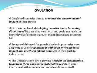 OVULATION 
Developed countries wanted to reduce the environmental 
impact of their growth 
On the other hand, developing countries were becoming 
discouraged because they were not at and could not reach the 
higher levels of economic growth that industrialized countries 
had. 
Because of this need for growth, developing countries were 
desperate to use cheap methods with high environmental 
impact and unethical labour practices in their push to 
industrialize 
The United Nations saw a growing need for an organization 
to address these environmental challenges which were 
intertwined with economic and social conditions as well 
 