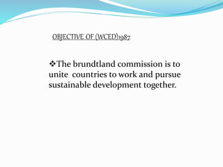OBJECTIVE OF (WCED)1987 
The brundtland commission is to 
unite countries to work and pursue 
sustainable development together. 
 