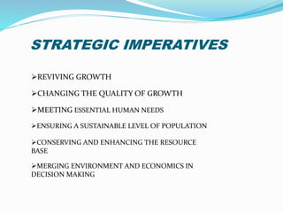 STRATEGIC IMPERATIVES 
REVIVING GROWTH 
CHANGING THE QUALITY OF GROWTH 
MEETING ESSENTIAL HUMAN NEEDS 
ENSURING A SUSTAINABLE LEVEL OF POPULATION 
CONSERVING AND ENHANCING THE RESOURCE 
BASE 
MERGING ENVIRONMENT AND ECONOMICS IN 
DECISION MAKING 
 