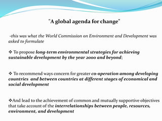 "A global agenda for change" 
-this was what the World Commission on Environment and Development was 
asked to formulate 
 To propose long-term environmental strategies for achieving 
sustainable development by the year 2000 and beyond; 
 To recommend ways concern for greater co-operation among developing 
countries and between countries at different stages of economical and 
social development 
And lead to the achievement of common and mutually supportive objectives 
that take account of the interrelationships between people, resources, 
environment, and development 
 