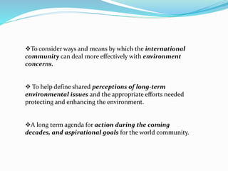 To consider ways and means by which the international 
community can deal more effectively with environment 
concerns. 
 To help define shared perceptions of long-term 
environmental issues and the appropriate efforts needed 
protecting and enhancing the environment. 
A long term agenda for action during the coming 
decades, and aspirational goals for the world community. 
 