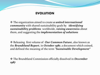 EVOLUTION 
 The organization aimed to create a united international 
community with shared sustainability goals by identifying 
sustainability problems worldwide, raising awareness about 
them, and suggesting the implementation of solutions 
 Releasing first volume of Our Common Future, also known as 
the Brundtland Report, in October 1987, a document which coined, 
and defined the meaning of the term "Sustainable Development“ 
 The Brundtland Commission officially dissolved in December 
1987 
 