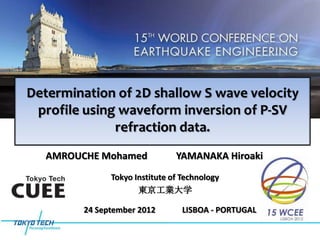 Determination of 2D shallow S wave velocity
 profile using waveform inversion of P-SV
              refraction data.
   AMROUCHE Mohamed             YAMANAKA Hiroaki
               Tokyo Institute of Technology
                      東京工業大学

         24 September 2012        LISBOA - PORTUGAL
 