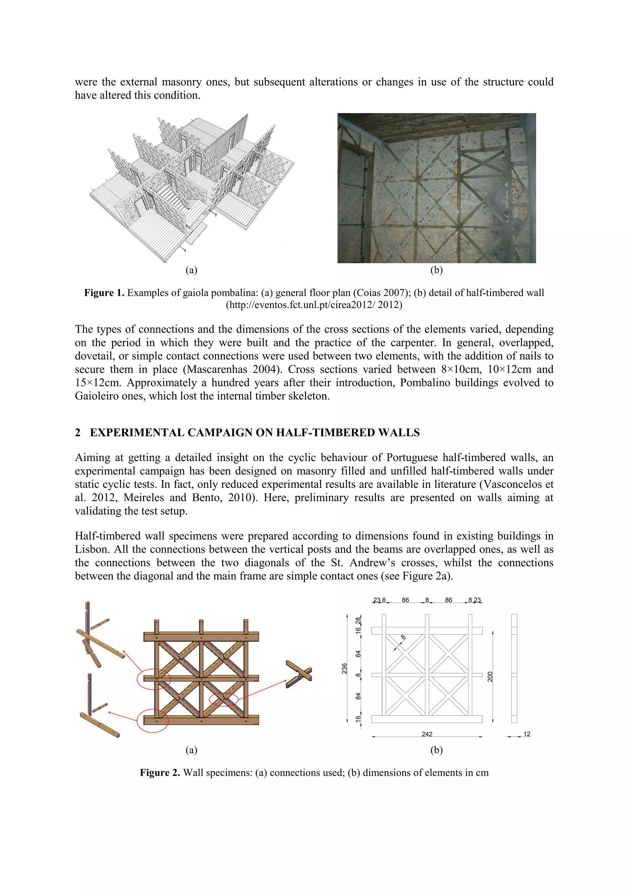 were the external masonry ones, but subsequent alterations or changes in use of the structure could
have altered this condition.

(a)

(b)

Figure 1. Examples of gaiola pombalina: (a) general floor plan (Coias 2007); (b) detail of half-timbered wall
(http://eventos.fct.unl.pt/cirea2012/ 2012)

The types of connections and the dimensions of the cross sections of the elements varied, depending
on the period in which they were built and the practice of the carpenter. In general, overlapped,
dovetail, or simple contact connections were used between two elements, with the addition of nails to
secure them in place (Mascarenhas 2004). Cross sections varied between 8×10cm, 10×12cm and
15×12cm. Approximately a hundred years after their introduction, Pombalino buildings evolved to
Gaioleiro ones, which lost the internal timber skeleton.
2 EXPERIMENTAL CAMPAIGN ON HALF-TIMBERED WALLS
Aiming at getting a detailed insight on the cyclic behaviour of Portuguese half-timbered walls, an
experimental campaign has been designed on masonry filled and unfilled half-timbered walls under
static cyclic tests. In fact, only reduced experimental results are available in literature (Vasconcelos et
al. 2012, Meireles and Bento, 2010). Here, preliminary results are presented on walls aiming at
validating the test setup.
Half-timbered wall specimens were prepared according to dimensions found in existing buildings in
Lisbon. All the connections between the vertical posts and the beams are overlapped ones, as well as
the connections between the two diagonals of the St. Andrew’s crosses, whilst the connections
between the diagonal and the main frame are simple contact ones (see Figure 2a).
86

8

86

8 23

200

8
16

84

236

84

8

16 28

23 8

242

(a)

(b)

Figure 2. Wall specimens: (a) connections used; (b) dimensions of elements in cm

12

 