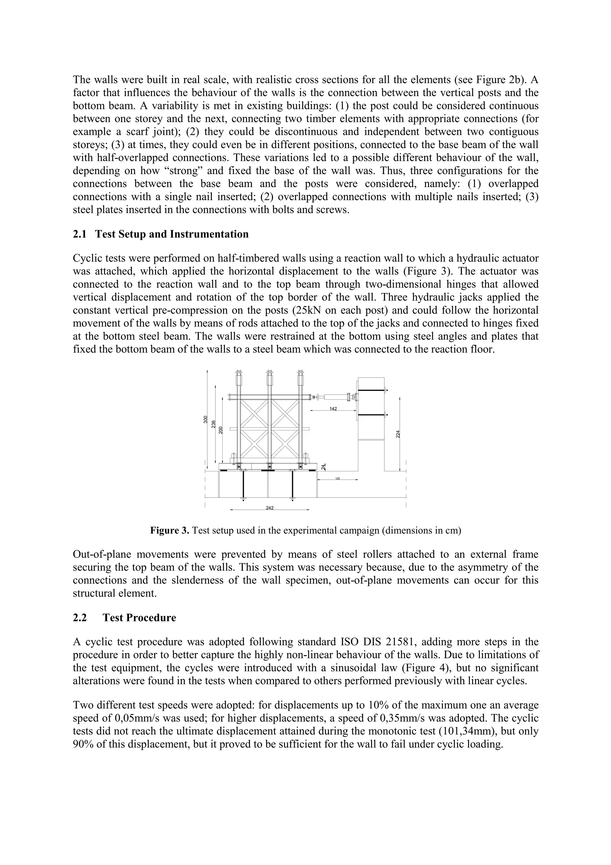 The walls were built in real scale, with realistic cross sections for all the elements (see Figure 2b). A
factor that influences the behaviour of the walls is the connection between the vertical posts and the
bottom beam. A variability is met in existing buildings: (1) the post could be considered continuous
between one storey and the next, connecting two timber elements with appropriate connections (for
example a scarf joint); (2) they could be discontinuous and independent between two contiguous
storeys; (3) at times, they could even be in different positions, connected to the base beam of the wall
with half-overlapped connections. These variations led to a possible different behaviour of the wall,
depending on how “strong” and fixed the base of the wall was. Thus, three configurations for the
connections between the base beam and the posts were considered, namely: (1) overlapped
connections with a single nail inserted; (2) overlapped connections with multiple nails inserted; (3)
steel plates inserted in the connections with bolts and screws.
2.1 Test Setup and Instrumentation
Cyclic tests were performed on half-timbered walls using a reaction wall to which a hydraulic actuator
was attached, which applied the horizontal displacement to the walls (Figure 3). The actuator was
connected to the reaction wall and to the top beam through two-dimensional hinges that allowed
vertical displacement and rotation of the top border of the wall. Three hydraulic jacks applied the
constant vertical pre-compression on the posts (25kN on each post) and could follow the horizontal
movement of the walls by means of rods attached to the top of the jacks and connected to hinges fixed
at the bottom steel beam. The walls were restrained at the bottom using steel angles and plates that
fixed the bottom beam of the walls to a steel beam which was connected to the reaction floor.

24

224

200

300

236

142

125

242

Figure 3. Test setup used in the experimental campaign (dimensions in cm)

Out-of-plane movements were prevented by means of steel rollers attached to an external frame
securing the top beam of the walls. This system was necessary because, due to the asymmetry of the
connections and the slenderness of the wall specimen, out-of-plane movements can occur for this
structural element.
2.2

Test Procedure

A cyclic test procedure was adopted following standard ISO DIS 21581, adding more steps in the
procedure in order to better capture the highly non-linear behaviour of the walls. Due to limitations of
the test equipment, the cycles were introduced with a sinusoidal law (Figure 4), but no significant
alterations were found in the tests when compared to others performed previously with linear cycles.
Two different test speeds were adopted: for displacements up to 10% of the maximum one an average
speed of 0,05mm/s was used; for higher displacements, a speed of 0,35mm/s was adopted. The cyclic
tests did not reach the ultimate displacement attained during the monotonic test (101,34mm), but only
90% of this displacement, but it proved to be sufficient for the wall to fail under cyclic loading.

 