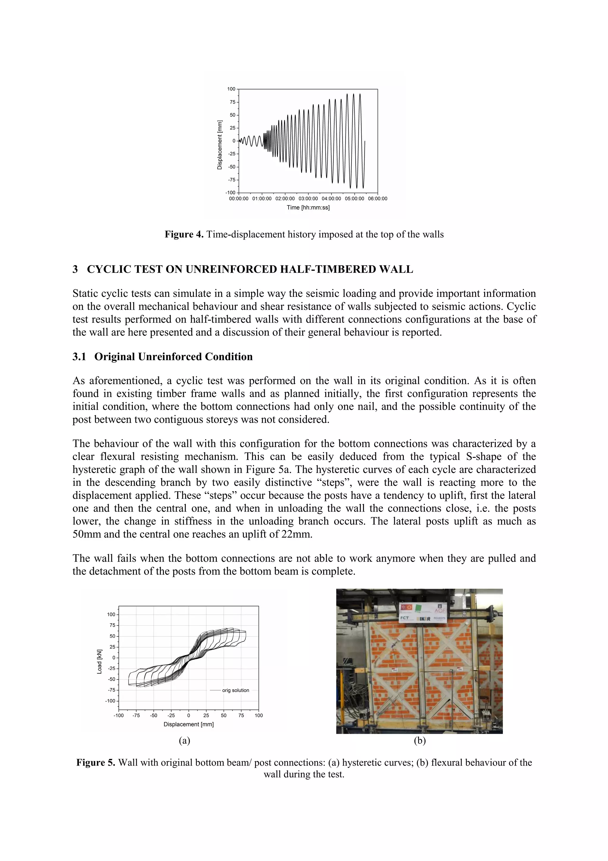 Figure 4. Time-displacement history imposed at the top of the walls

3 CYCLIC TEST ON UNREINFORCED HALF-TIMBERED WALL
Static cyclic tests can simulate in a simple way the seismic loading and provide important information
on the overall mechanical behaviour and shear resistance of walls subjected to seismic actions. Cyclic
test results performed on half-timbered walls with different connections configurations at the base of
the wall are here presented and a discussion of their general behaviour is reported.
3.1 Original Unreinforced Condition
As aforementioned, a cyclic test was performed on the wall in its original condition. As it is often
found in existing timber frame walls and as planned initially, the first configuration represents the
initial condition, where the bottom connections had only one nail, and the possible continuity of the
post between two contiguous storeys was not considered.
The behaviour of the wall with this configuration for the bottom connections was characterized by a
clear flexural resisting mechanism. This can be easily deduced from the typical S-shape of the
hysteretic graph of the wall shown in Figure 5a. The hysteretic curves of each cycle are characterized
in the descending branch by two easily distinctive “steps”, were the wall is reacting more to the
displacement applied. These “steps” occur because the posts have a tendency to uplift, first the lateral
one and then the central one, and when in unloading the wall the connections close, i.e. the posts
lower, the change in stiffness in the unloading branch occurs. The lateral posts uplift as much as
50mm and the central one reaches an uplift of 22mm.
The wall fails when the bottom connections are not able to work anymore when they are pulled and
the detachment of the posts from the bottom beam is complete.

(a)

(b)

Figure 5. Wall with original bottom beam/ post connections: (a) hysteretic curves; (b) flexural behaviour of the
wall during the test.

 
