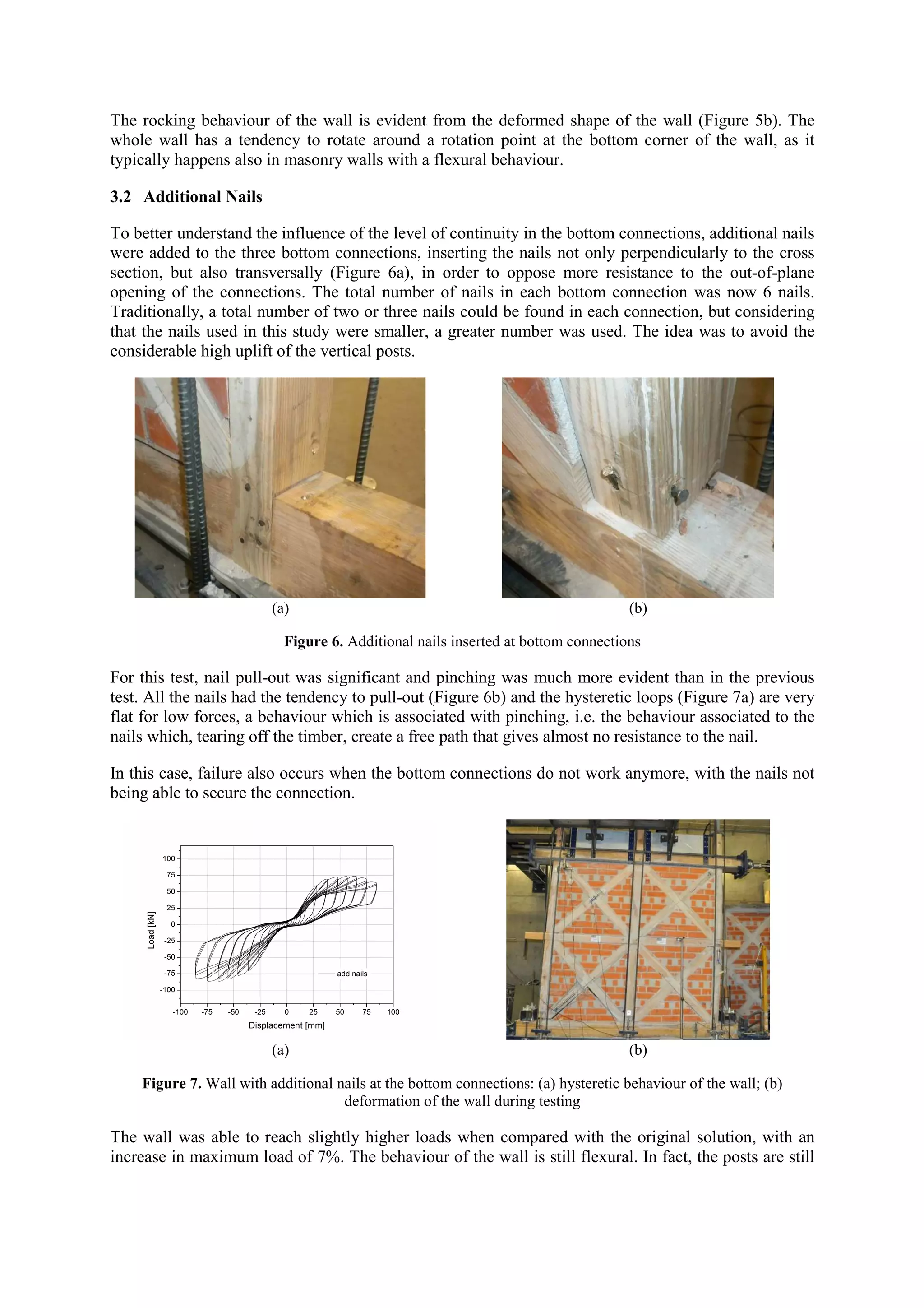 The rocking behaviour of the wall is evident from the deformed shape of the wall (Figure 5b). The
whole wall has a tendency to rotate around a rotation point at the bottom corner of the wall, as it
typically happens also in masonry walls with a flexural behaviour.
3.2 Additional Nails
To better understand the influence of the level of continuity in the bottom connections, additional nails
were added to the three bottom connections, inserting the nails not only perpendicularly to the cross
section, but also transversally (Figure 6a), in order to oppose more resistance to the out-of-plane
opening of the connections. The total number of nails in each bottom connection was now 6 nails.
Traditionally, a total number of two or three nails could be found in each connection, but considering
that the nails used in this study were smaller, a greater number was used. The idea was to avoid the
considerable high uplift of the vertical posts.

(a)

(b)

Figure 6. Additional nails inserted at bottom connections

For this test, nail pull-out was significant and pinching was much more evident than in the previous
test. All the nails had the tendency to pull-out (Figure 6b) and the hysteretic loops (Figure 7a) are very
flat for low forces, a behaviour which is associated with pinching, i.e. the behaviour associated to the
nails which, tearing off the timber, create a free path that gives almost no resistance to the nail.
In this case, failure also occurs when the bottom connections do not work anymore, with the nails not
being able to secure the connection.

(a)

(b)

Figure 7. Wall with additional nails at the bottom connections: (a) hysteretic behaviour of the wall; (b)
deformation of the wall during testing

The wall was able to reach slightly higher loads when compared with the original solution, with an
increase in maximum load of 7%. The behaviour of the wall is still flexural. In fact, the posts are still

 