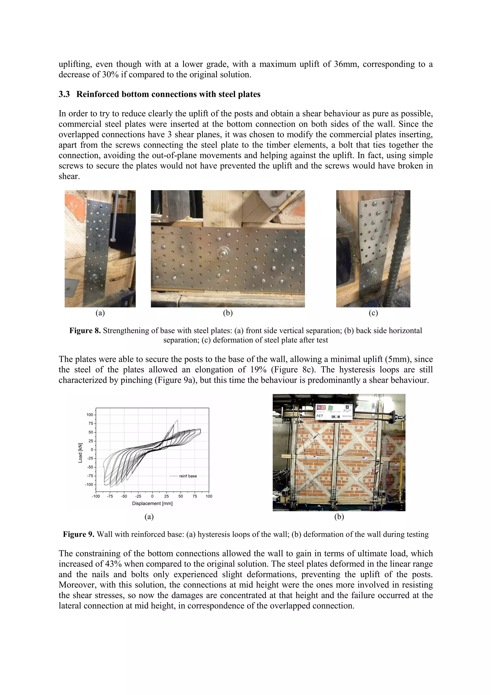 uplifting, even though with at a lower grade, with a maximum uplift of 36mm, corresponding to a
decrease of 30% if compared to the original solution.
3.3 Reinforced bottom connections with steel plates
In order to try to reduce clearly the uplift of the posts and obtain a shear behaviour as pure as possible,
commercial steel plates were inserted at the bottom connection on both sides of the wall. Since the
overlapped connections have 3 shear planes, it was chosen to modify the commercial plates inserting,
apart from the screws connecting the steel plate to the timber elements, a bolt that ties together the
connection, avoiding the out-of-plane movements and helping against the uplift. In fact, using simple
screws to secure the plates would not have prevented the uplift and the screws would have broken in
shear.

(a)

(b)

(c)

Figure 8. Strengthening of base with steel plates: (a) front side vertical separation; (b) back side horizontal
separation; (c) deformation of steel plate after test

The plates were able to secure the posts to the base of the wall, allowing a minimal uplift (5mm), since
the steel of the plates allowed an elongation of 19% (Figure 8c). The hysteresis loops are still
characterized by pinching (Figure 9a), but this time the behaviour is predominantly a shear behaviour.

(a)

(b)

Figure 9. Wall with reinforced base: (a) hysteresis loops of the wall; (b) deformation of the wall during testing

The constraining of the bottom connections allowed the wall to gain in terms of ultimate load, which
increased of 43% when compared to the original solution. The steel plates deformed in the linear range
and the nails and bolts only experienced slight deformations, preventing the uplift of the posts.
Moreover, with this solution, the connections at mid height were the ones more involved in resisting
the shear stresses, so now the damages are concentrated at that height and the failure occurred at the
lateral connection at mid height, in correspondence of the overlapped connection.

 