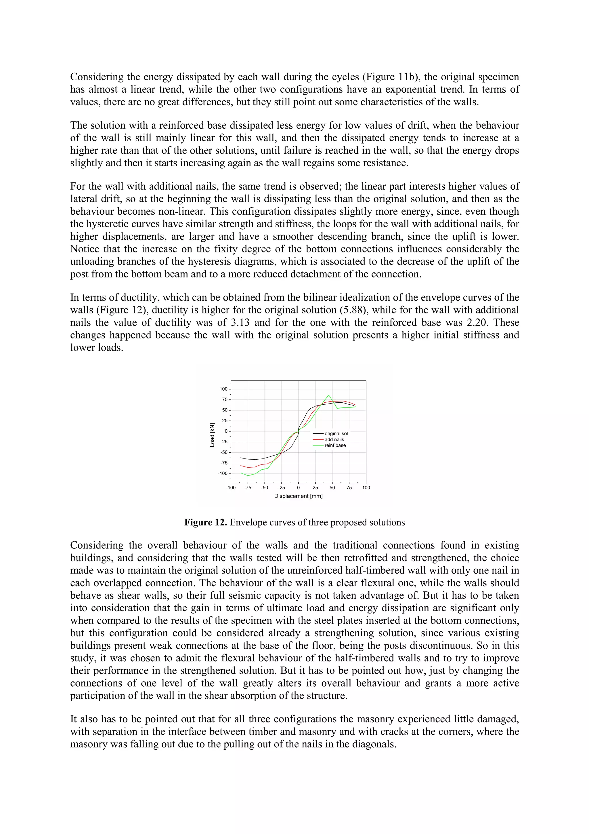 Considering the energy dissipated by each wall during the cycles (Figure 11b), the original specimen
has almost a linear trend, while the other two configurations have an exponential trend. In terms of
values, there are no great differences, but they still point out some characteristics of the walls.
The solution with a reinforced base dissipated less energy for low values of drift, when the behaviour
of the wall is still mainly linear for this wall, and then the dissipated energy tends to increase at a
higher rate than that of the other solutions, until failure is reached in the wall, so that the energy drops
slightly and then it starts increasing again as the wall regains some resistance.
For the wall with additional nails, the same trend is observed; the linear part interests higher values of
lateral drift, so at the beginning the wall is dissipating less than the original solution, and then as the
behaviour becomes non-linear. This configuration dissipates slightly more energy, since, even though
the hysteretic curves have similar strength and stiffness, the loops for the wall with additional nails, for
higher displacements, are larger and have a smoother descending branch, since the uplift is lower.
Notice that the increase on the fixity degree of the bottom connections influences considerably the
unloading branches of the hysteresis diagrams, which is associated to the decrease of the uplift of the
post from the bottom beam and to a more reduced detachment of the connection.
In terms of ductility, which can be obtained from the bilinear idealization of the envelope curves of the
walls (Figure 12), ductility is higher for the original solution (5.88), while for the wall with additional
nails the value of ductility was of 3.13 and for the one with the reinforced base was 2.20. These
changes happened because the wall with the original solution presents a higher initial stiffness and
lower loads.

Figure 12. Envelope curves of three proposed solutions

Considering the overall behaviour of the walls and the traditional connections found in existing
buildings, and considering that the walls tested will be then retrofitted and strengthened, the choice
made was to maintain the original solution of the unreinforced half-timbered wall with only one nail in
each overlapped connection. The behaviour of the wall is a clear flexural one, while the walls should
behave as shear walls, so their full seismic capacity is not taken advantage of. But it has to be taken
into consideration that the gain in terms of ultimate load and energy dissipation are significant only
when compared to the results of the specimen with the steel plates inserted at the bottom connections,
but this configuration could be considered already a strengthening solution, since various existing
buildings present weak connections at the base of the floor, being the posts discontinuous. So in this
study, it was chosen to admit the flexural behaviour of the half-timbered walls and to try to improve
their performance in the strengthened solution. But it has to be pointed out how, just by changing the
connections of one level of the wall greatly alters its overall behaviour and grants a more active
participation of the wall in the shear absorption of the structure.
It also has to be pointed out that for all three configurations the masonry experienced little damaged,
with separation in the interface between timber and masonry and with cracks at the corners, where the
masonry was falling out due to the pulling out of the nails in the diagonals.

 