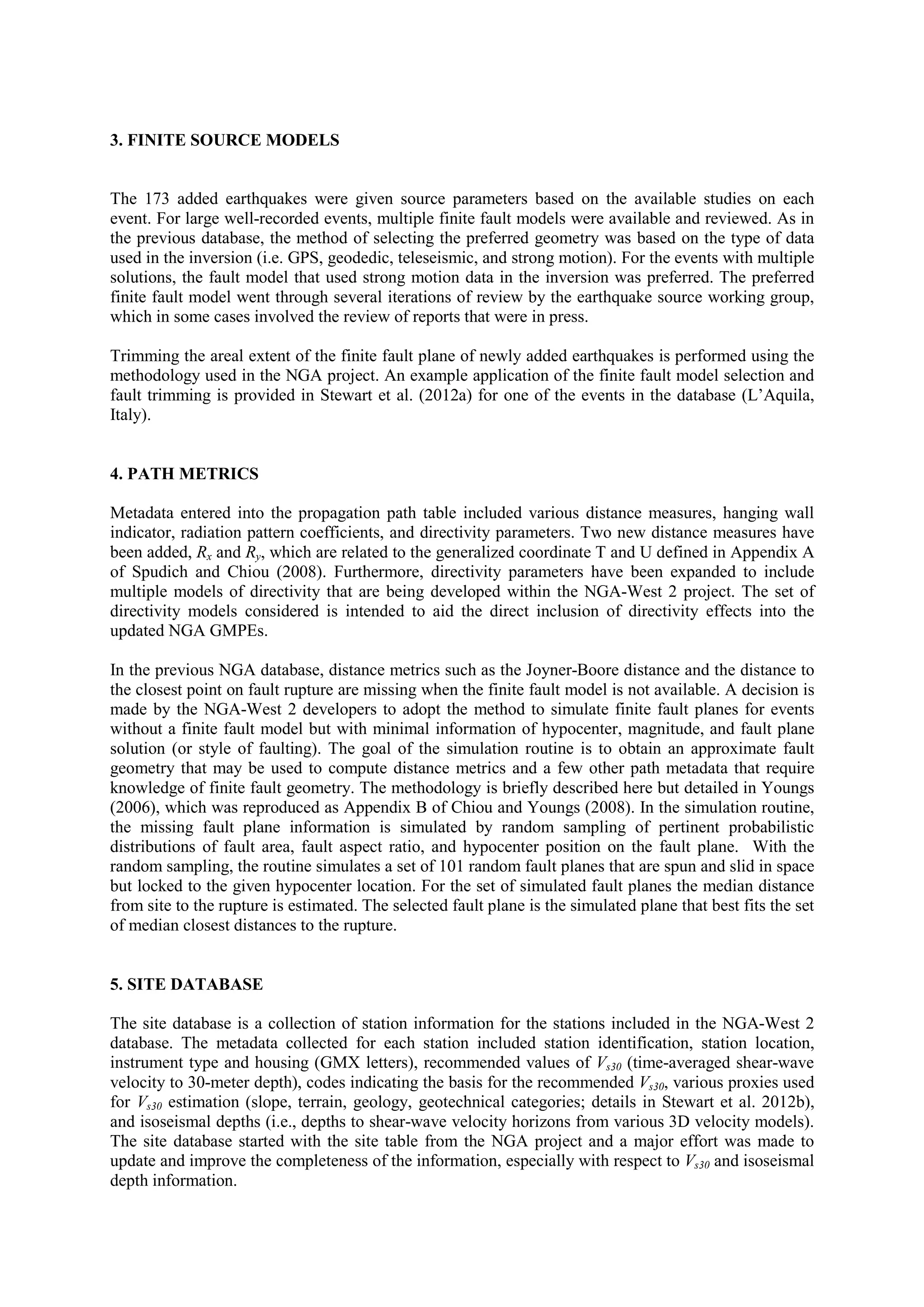 3. FINITE SOURCE MODELS
The 173 added earthquakes were given source parameters based on the available studies on each
event. For large well-recorded events, multiple finite fault models were available and reviewed. As in
the previous database, the method of selecting the preferred geometry was based on the type of data
used in the inversion (i.e. GPS, geodedic, teleseismic, and strong motion). For the events with multiple
solutions, the fault model that used strong motion data in the inversion was preferred. The preferred
finite fault model went through several iterations of review by the earthquake source working group,
which in some cases involved the review of reports that were in press.
Trimming the areal extent of the finite fault plane of newly added earthquakes is performed using the
methodology used in the NGA project. An example application of the finite fault model selection and
fault trimming is provided in Stewart et al. (2012a) for one of the events in the database (L’Aquila,
Italy).
4. PATH METRICS
Metadata entered into the propagation path table included various distance measures, hanging wall
indicator, radiation pattern coefficients, and directivity parameters. Two new distance measures have
been added, Rx and Ry, which are related to the generalized coordinate T and U defined in Appendix A
of Spudich and Chiou (2008). Furthermore, directivity parameters have been expanded to include
multiple models of directivity that are being developed within the NGA-West 2 project. The set of
directivity models considered is intended to aid the direct inclusion of directivity effects into the
updated NGA GMPEs.
In the previous NGA database, distance metrics such as the Joyner-Boore distance and the distance to
the closest point on fault rupture are missing when the finite fault model is not available. A decision is
made by the NGA-West 2 developers to adopt the method to simulate finite fault planes for events
without a finite fault model but with minimal information of hypocenter, magnitude, and fault plane
solution (or style of faulting). The goal of the simulation routine is to obtain an approximate fault
geometry that may be used to compute distance metrics and a few other path metadata that require
knowledge of finite fault geometry. The methodology is briefly described here but detailed in Youngs
(2006), which was reproduced as Appendix B of Chiou and Youngs (2008). In the simulation routine,
the missing fault plane information is simulated by random sampling of pertinent probabilistic
distributions of fault area, fault aspect ratio, and hypocenter position on the fault plane. With the
random sampling, the routine simulates a set of 101 random fault planes that are spun and slid in space
but locked to the given hypocenter location. For the set of simulated fault planes the median distance
from site to the rupture is estimated. The selected fault plane is the simulated plane that best fits the set
of median closest distances to the rupture.
5. SITE DATABASE
The site database is a collection of station information for the stations included in the NGA-West 2
database. The metadata collected for each station included station identification, station location,
instrument type and housing (GMX letters), recommended values of Vs30 (time-averaged shear-wave
velocity to 30-meter depth), codes indicating the basis for the recommended Vs30, various proxies used
for Vs30 estimation (slope, terrain, geology, geotechnical categories; details in Stewart et al. 2012b),
and isoseismal depths (i.e., depths to shear-wave velocity horizons from various 3D velocity models).
The site database started with the site table from the NGA project and a major effort was made to
update and improve the completeness of the information, especially with respect to Vs30 and isoseismal
depth information.
 