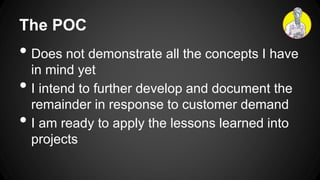 The POC
• Does not demonstrate all the concepts I have
in mind yet
• I intend to further develop and document the
remainder in response to customer demand
• I am ready to apply the lessons learned into
projects
 
